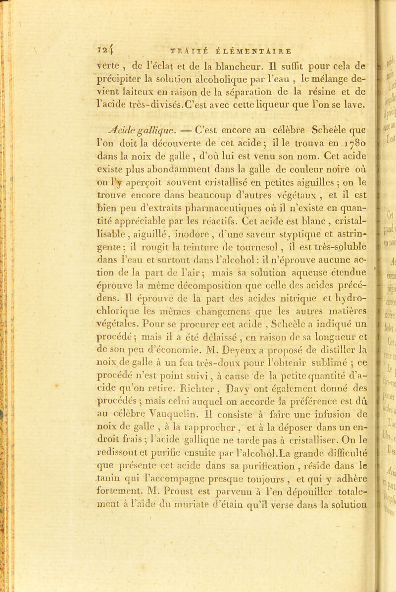 verte , de l’éclat et de la blancheur. Il suffit pour cela de précipiter la solution alcoholique par l’eau , le mélange de- vient laiteux en raison de la séparation de la résine et de l’acide très-divisés.C’est avec cette liqueur que l’on se lave. Acide gallique. —C’est encore au célèbre Scheèle que l’on doit la découverte de cet acide-, il le trouva en 1780 dans la noix de galle , d’où lui est venu son nom. Cet acide existe plus abondamment dans la galle de couleur noire où on l’y aperçoit souvent cristallisé en petites aiguilles -, on le trouve encore dans beaucoup d’autres végétaux , et il est bien peu d’extraits pharmaceutiques où il n’existe en quan- tité appréciable par les réactifs. Cet acide est blanc , cristal- lisable , aiguillé, inodore , d’une saveur slyptique et astrin- gente-, il rougit la teinture de tournesol, il est très-soluble dans l’eau et surtout dans l’alcohol : il n’éprouve aucune ac- tion de la part de l’air; mais sa solution aqueuse étendue éprouve la même décomposition que celle des acides précé- dens. Il éprouve de la part des acides nitrique et hydro- chlorique les mêmes changemens que les autres matières végétales. Pour se procurer cet acide , Sehcèlc a indiqué un procédé; mais il a été délaissé , en raison de sa longueur et de son peu d’économie. M. Deycux a proposé de distiller la noix de galle à un feu très-doux pour l’obtenir sublimé ; ce procédé n’est point suivi, à cause de la petite quantité d’a- cide qu’on retire. Ricliter , Bavy ont également donné des procédés ; mais celui auquel on accorde la préférence est dû au célèbre \auqueiin. 11 consiste à faire une infusion de noix de galle , à la rapprocher , et à la déposer dans un en- droit frais ; 1 acide gallique ne tarde pas à cristalliser. On le redissout et purifie ensuite par l’alcohol.La grande difficulté que présente cet acide dans sa purification , réside dans le tanin qui l’accompagne presque toujours , et qui y adhère fortement. M. Proust est parvenu à l’en dépouiller totale- ment à l’aide du muriate d’étain qu’il verse dans la solution