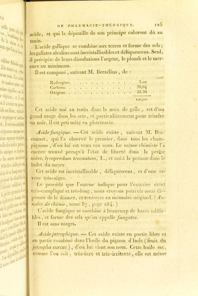 <pe ,SUffl1 Ç%celaij !®* s*a **■»« i* ‘ J couleur noire oi >eüles aiguiUes ; 0a le s végétaux, et il est )ù il a'esisie en quan* Me est Mac, «il. r sljptiqne et astrin- ol, il est très-soluble de PHARMACIE-THÉO RI QUE. 1^5 acide, et qui la dépouille de son principe colorant dù au tanin. L’acide gallique se combine aux terres et forme des sels ; les gallates alcalins sont incristallisables et déliquescens. Seul, il précipite de leurs dissolutions l’argent, le plomb et le mer- cure au minimum. 11 est composé , suivant M. Berzélius , de : Hydrogène 5,oo Carbone 56,6îf Oxigène 38,36 100,00 Cet acide uni au tanin dans la noix de galle , est d’un grand usage dans les arts, et particulièrement pour teindre en noir, il est pou usité en pharmacie. iupu\eaucuiieai> itiott aqueuse étendue, celle des acides précé- les Hfti/que ot Wro- e |es autres rapières , Scheèlc a indiqué ua Acide fungique. —Cet acide existe, suivant M. Bra- connot, qui l’a observé le premier, dans tous les cham- pignons , d’où lui est venu son nom. Le même chimiste l'a encore trouvé presqu’à l’état de liberté dans la ppzize noire, lycoperdum trocantum, L., et uni à la potasse dans le bolet du noyer. Cet acide est incristallisable , déliquescent, et d’une sa- veur très-aigre. Le procédé que l’auteur indique pour l’extraire étant très-compliqué et très-long , nous croyons pouvoir nous dis- penser de le donner, et renvoyer au mémoire original. ( An- nales de chimie, tome 8ÿ , page 0.8/j. ) L’acide fungique se combine à beaucoup de bases salifia— blés, et forme des sels qu’on appelle fitngates. Il est sans usages. Acide jatrophique. •— Cet acide existe en partie libre et en partie combiné dans l’huile du pignon d’Inde (fruit du jal/opha curcas ) , d’où lui vient son nom. Cette huile est, comme l’ou sait. très-âcre et très-irritante, elle est même
