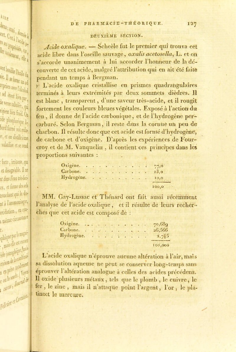 4l*ï s** J '«Ltsu’.S, ^onsel ^^.l'alcoU ie verre tuhulée. mj épient bien froid. Oa iiif pliosplioritjue li- W formé soitrefc., Iei eI on Æslilleànne volatilise ei se rend : forte, irrilante.qm et désagréable. 11 ne ijthsl'mtà-ùd- ;os, et forme tissés trïmchant qui le Jfr nt à l’ammoniaque, oxidaûon, encoa- ^ mèmcc\rconstance DE PHAnMÀCIE-THÉOniQUE. 12 J DEUXIÈME SECTION. Acide oxalique. — Scheèle fut le premier qui trouva cet acide libre dans l’oscille sauvage, oxalis acetosella, L. et on s’accorde unanimement à lui accorder l’honneur de la dc- couverte de cet acide, malgré l’attribution qui en ait été faite pendant un temps à Bergman. :> L’acide oxalique cristallise en prismes quadrangulaires terminés à leurs extrémités par deux sommets dièdres. 11 est blanc , transparent, d’une saveur très-acide, et il rougit fortement les couleurs bleues végétales. Exposé à l’action du feu , il donne de l’acide carbonique, et de l’hydrogèue per- carburé. Selon Bergman, il reste dans la cornue un peu de charbon. Il résulte donc que cet acide est formé d’hydrogène', de carbone et d’oxigène. D’après les expériences de Four- croy et de M. Vauquelin , il contient ces principes dans les proportions suivantes : Oxigène ; 77,0 Carbone i3,o Hydrogène 10,0 . 100,0 MM. Gay-Lussac et Thénard ont fait aussi récemment l’analyse de l’acide oxalique , et il résulte de leurs recher - ches que cet acide est composé de : Oxigène. 70,689 Carbone. . . a ...... 26,566 Hydrogène ^,7$5 100,000 1 L’acide oxalique n’éprouve aucune altération à l’air, mais sa dissolution aqueuse ne peut se conserver long-temps sans éprouver l’altération analogue à celles des acides précédons. 11 oxide plusieurs métaux , tels que le plomb , le cuivre, le fer , le zinc , mais il n’attaque point l’argent, l’or , le pla- tiueet le mercure.