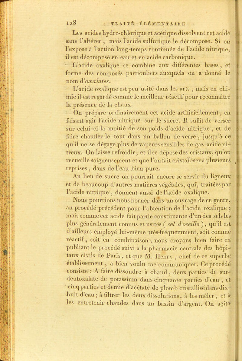 Les acides liydro-chloriqueet acétique dissolvent cet acidè sans l’altérer , mais l’acide sulfurique le décompose. Si on l’expose à l’action long-temps continuée de l’acide nitrique, il est décomposé en eau et en acide carbonique. L’acide oxalique se combine aux différentes bases , et forme des composés particuliers auxquels on a donné le nom d’oxalates. L’acide oxalique est peu usité dans les arts , niais en chi- mie il est regardé comme le meilleur réactif pour reconnaître la présence de la chaux. On prépare ordinairement cet acide artificiellement, en faisant agir l’acide nitrique sur le sucre. 11 suffit de verser sur cclui-ci la moitié de son poids d’acide nitrique , et cle faire chauffer le tout dans un ballon de verre , jusqu’à ce qu’il ne se dégage plus de vapeurs sensibles de gaz acide ni- treux. On laisse refroidir, et il se dépose des cristaux, qu’on recueille soigneusement et que l’on fait cristalliser à plusieurs reprises , dans de l’eau bien pure. Au lieu de sucre on pourrait encore se servir du ligneux et de beaucoup d’autres matières végétales, qui', traitées par l’acide nitrique , donnent aussi de l’acide oxalique. INous pourrions nous borner dans un ouvrage de ce genre, au procédé précédent pour l’obtention de l’acide oxalique $ mais comme cet acide fait partie constituante d’un des sels les plus généralement connus et usités ( sel d’oseille ) , qu’il est d’ailleurs employé lui-même très-fréquemment, soit comme réactif, soit en combinaison, nous croyons bien faire en publiant le procédé suivi à la pharmacie centrale des hôpi- taux civils de Paris , et que M. Henry , chef de ce superbe etablissement , a bien voulu me communiquer. Ce procédé consiste : A faire dissoudre à chaud, deux parties de sur- deutoxalate de potassium dans cinquante parties d’eau , et cinq parties et demie d’acétate de plomb cristallisé clans dix- huit d eau ; à filtrer les deux dissolutions, à les mêler, et à les entretenir chaudes dans un bassin d’argent. On agite