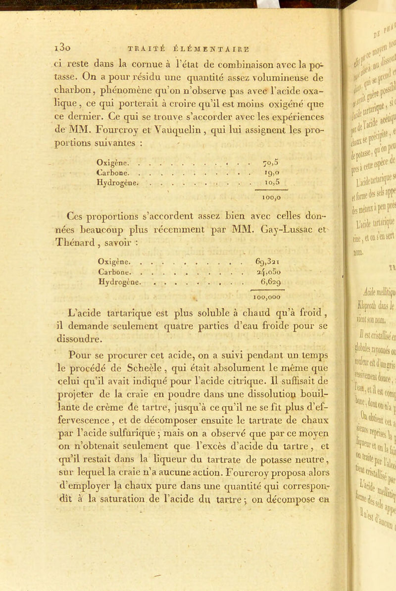 ci reste dans la cornue à l’état de combinaison avec la po1- tasse. On a pour résidu une quantité assez volumineuse de charbon, phénomène qu’on n’observe pas avec l’acide oxa- lique , ce qui porterait à croire qu’il est moins oxigéné que ce dernier. Ce qui se trouve s’accorder avec les expériences de MM. Fourcroy et Vaüquelin, qui lui assignent les pro- portions suivantes : Oxigène 70,5 Carbone 19,0 Hydrogène 10,5 100,0 Ces proportions s’accordent assez bien avec celles don- nées beaucoup plus récemment par MM. Gay-Lussac et Thénard , savoir : Oxigène 69,321 Carbone 24,o5o Hydrogène. 6,629 100,000 L’acide tartarique est plus soluble à chaud qu’à froid , il demande seulement quatre parties d’eau froide pour se dissoudre. Pour se procurer cet acide, on a suivi pendant un temps le procédé de Scheèle , qui était absolument le même que celui qu’il avait indiqué pour l’acide citrique. 11 suffisait de projeter de la craie en poudre dans une dissolution bouil- lante de crème de tartre, jusqu’à ce qu’il ne se fit plus d’ef- fervescence , et de décomposer ensuite le tartrate de chaux par l’acide sulfurique 5 mais on a observé que par ce moyen on n’obtenait seulement que l’excès d’acide du tartre, et qu’il restait dans la liqueur du tartrate de potasse neutre, sur lequel la craie n’a aucune action. Fourcroy proposa alors d employer la chaux pure dans une quantité qui correspon- dît à la saturation de l’acide du tartre •, on décompose en