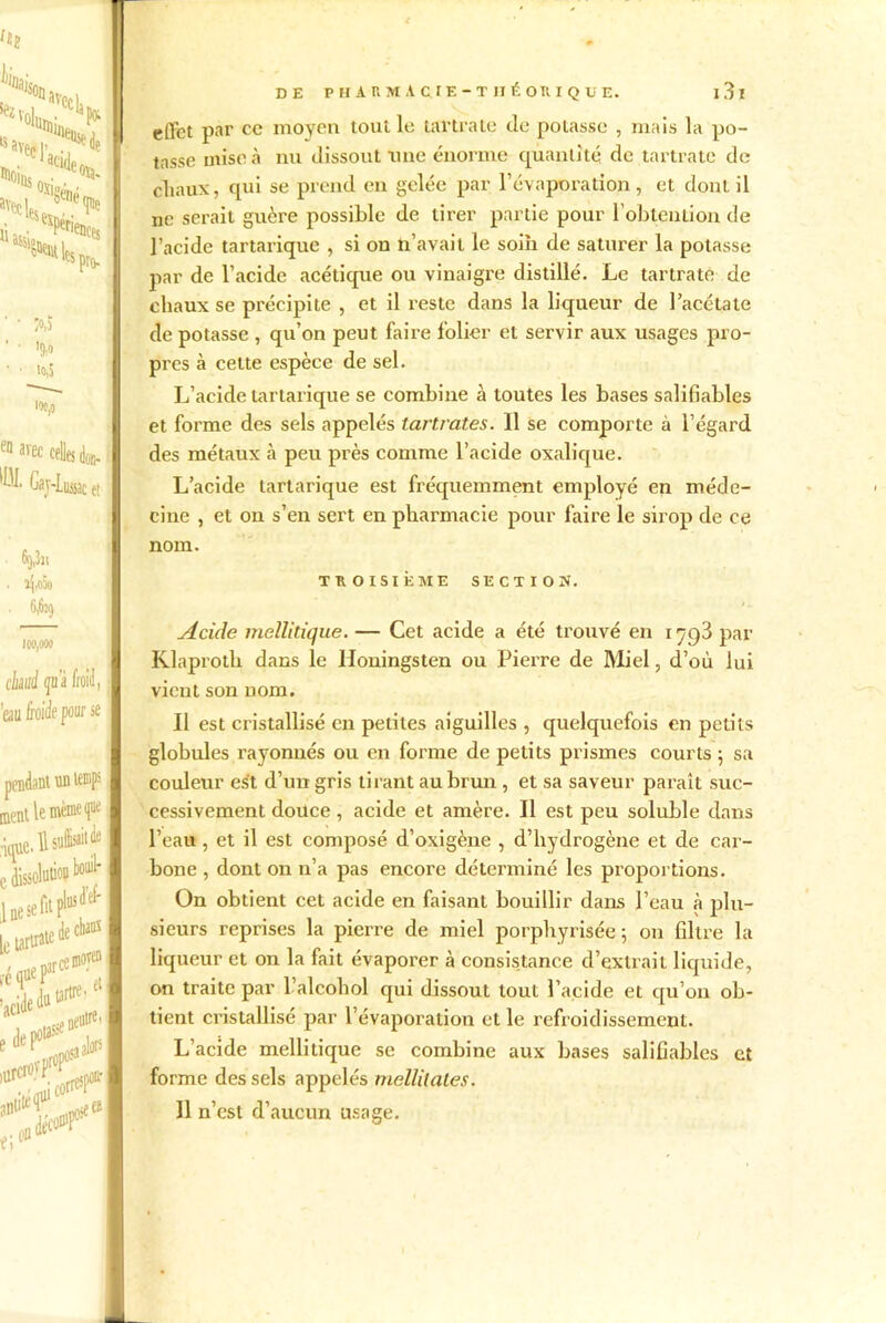 ac«W e^riencts “MSllta».! fS s pro- ^•ecl- Hoius ;o,j !9>» io,5 100,0 e° ««c celles don- %'IuiMc et 6t),3ii 5^,000 100,000 t'hué qu'à froid, eau froide pour se de chaos pendant un temps ment le même f •-e.il*»* 'Sgi*** lue se le tarirai 2î> .*55 ,oa^ül DE PHARMACIE-THÉ on IQüE. l3l effet par ce moyen tout le tartrale de potasse , mais la po- tasse mise à nu dissout une énorme quantité de tartrate de chaux, qui se prend en gelée par l’évaporation, et dont il ne serait guère possible de tirer partie pour l'obtention de l’acide tartarique , si on n’avait le soin de saturer la potasse par de l’acide acétique ou vinaigre distillé. Le tartrate de chaux se précipite , et il l’este dans la liqueur de l’acétate de potasse , qu’on peut faire folier et servir aux usages pro- pres à cette espèce de sel. L’acide tartarique se combine à toutes les bases salifiables et forme des sels appelés tartrates. Il se comporte à l’égard des métaux à peu près comme l’acide oxalique. L’acide tartarique est fréquemment employé en méde- cine , et on s’en sert en pharmacie pour faire le sirop de ce nom. TROISIÈME SECTION. Acide mellilique. — Cet acide a été trouvé en 1798 par Klaproth dans le Iloningsten ou Pierre de Miel, d’où lui vient son nom. Il est cristallisé en petites aiguilles , quelquefois en petits globules rayonnés ou en forme de petits prismes courts ; sa couleur est d’un gris tirant au brun , et sa saveur paraît suc- cessivement douce, acide et amère. Il est peu soluble dans l’eau , et il est composé d’oxigène , d’hydrogène et de car- bone , dont on n’a pas encore déterminé les proportions. On obtient cet acide en faisant bouillir dans l’eau à plu- sieurs reprises la pierre de miel porphyrisée ; on filtre la liqueur et on la fait évaporer à consistance d’extrait liquide, on traite par l’alcohol qui dissout tout l’acide et qu’on ob- tient cristallisé par l’évaporation et le refroidissement. L’acide mellitique se combine aux bases salifiables et forme des sels appelés mellitates. Il n’est d’aucun usage.