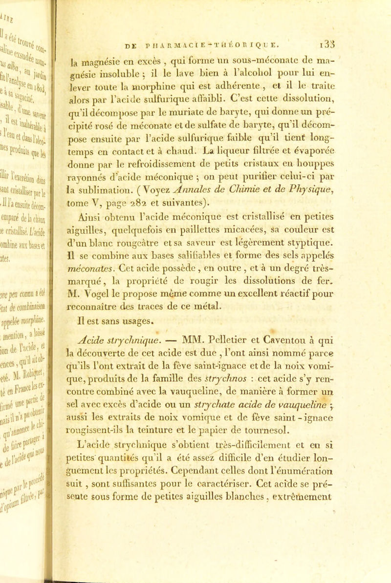 f*î Vsufc % *4, . > I fil'ml' '“*> ' e^sa u ^aciié. sable J1 a ’■»#«. I : '««^i1 Des produits «erélioD dam islalliser par le de li chaos lise. L’acide aux bases et du a été p/iine. i laissé de, «l ail oh )kjuet, de . I r DE P I! A R 3V1 AC t E * T H É O H I Q U E. I 33 la magnésie en excès , qui forme un sous-méconatc de ma- gnésie insoluble ; il le lave bien à l’alcoliol pour lui en- lever toute la morphine qui est adhérente , et il le traite alors par l’acide sulfurique affaibli. C’est celte dissolution, qu’il décompose par le muriate de baryte, qui donne un pré- cipité rosé de méconate et de sulfate de baryte, qu’il décom- pose ensuite par l’acide sulfurique faible qu’il tient long- temps en contact et à cliaud. La liqueur filtrée et évaporée donne par le refroidissement de petits cristaux en houppes rayonnés d’acide méconique ; on peut purifier celui-ci par la sublimation. (Voyez Annales de Chimie et de Physique, tome V, page 282 et suivantes). Ainsi obtenu l’acide méconique est cristallisé en petites aiguilles, quelquefois en paillettes micacées, sa couleur est d’un blanc rougeâtre et sa saveur est légèrement styptique. Il se combine aux bases sali fiables et forme des sels appelés méconates. Cet acide possède , en outre , et à un degré très- marqué , la propriété de rougir les dissolutions de fer. M. Vogel le propose même comme un excellent réactif pour reconnaître des traces de ce métal. Il est sans usages. Acide stryclinique. — MM. Pelletier et Caventou à qui la découverte de cet acide est due , l’ont ainsi nommé parce qu’ils l’ont extrait de la fève saint-ignace et de la noix vomi- que, produits de la famille des strychnos : cet acide s’y ren- contre combiné avec la vauquelinc, de manière à former un sel avec excès d’acide ou un stry choie acide de vauqiteline 5. aussi les extraits de noix vomique et de fève saint - ignace rougissent-ils la teinture et le papier de tournesol. L’acide stryclmique s’obtient très-difficilement et en si petites quantités qu’il a été assez difficile d’en étudier lon- guement les propriétés. Cependant celles dont l’énumération suit , sont suffisantes pour le caractériser. Cet acide se pré- sente sous forme de petites aiguilles blanches , extrêmement