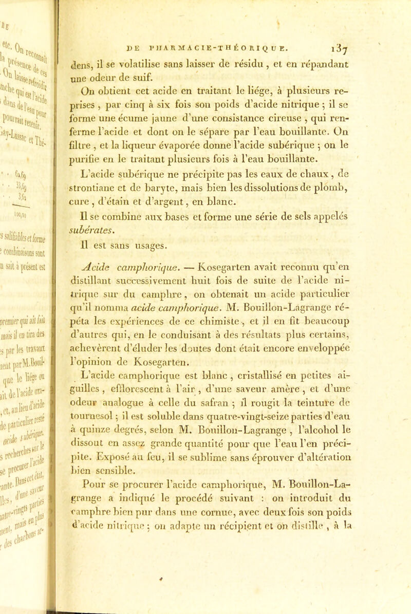 etc. la Ou w, -uau 'UttWse*/p ■? “'S«, Vl, 1«* P°ttîai[ 'aHüssa retenir, ac et Thé- ’ 1 ^A) • • 3,6» ioo,oo 'suliBêk et forme ‘ coniiiDaisom sont a sait a présent est premier gui ail/ait maisii en tirade» ■s par les travaux neat parM.Bouil- que le liège ou lit de l'acide on* ( et, au lien ^ de r.ai liculiw rCJte oak I D#l,s' J3E 1*HA Jl M A C IE-T H É O RI Q U E. x 'i'J dens, il se volatilise sans laisser de résidu , et en répandant une odeur de suif. On obtient cet acide en traitant le liège, à plusieurs re- prises , par cinq à six fois son poids d’acide nitrique 5 il se forme une écume jaune d’une consistance cireuse , qui ren- ferme l’acide et dont on le sépare par l’eau bouillante. On Cltre , et la liqueur évaporée donne l’acide subérique ; on le purifie en le traitant plusieurs fois à l’eau bouillante. L’acide subérique ne précipite pas les eaux de cliaux , de strontiane et de baryte, mais bien les dissolutions de plomb, cure , d’étain et d’argent, en blanc. Il se combine aux bases et forme une série de sels appelés subérates. Il est sans usages. Acide camphorique. — Kosegarten avait reconnu qu’en distillant successivement huit fois de suite de l’acide ni- trique sur du camphre, on obtenait un acide particulier qu’il nomma acide camphorique. M. Bouillon-Lagrange ré- péta les expériences de ce chimiste-, et il en fit beaucoup d’autres qui, en le conduisant à des résultats plus certains, achevèrent d’éluder les doutes dont était encore enveloppée l’opinion de Kosegarten. L’acide camphorique est blanc , cristallisé en petites ai- guilles , efflorescent à l’air , d’une saveur amère , et d’une odeur aualogue à celle du safran 5 il rougit la teinture de tournesol ; il est soluble dans quatre-vingt-seize parties d’eau «à quinze degrés, selon M. Bouillon-Lagrange , l’alcohol le dissout en assez grande quantité pour que l’eau l’en préci- pite. Exposé au feu, il se sublime sans éprouver d’altération bien sensible. Pour sc procurer l’acide camphorique, M. Bouillon-La- grange a indiqué le procédé suivant : on introduit du camphre bien pur dans une cornue, avec deux fois son poids d’acide nitrique : on adapte un récipient et on distille , à la