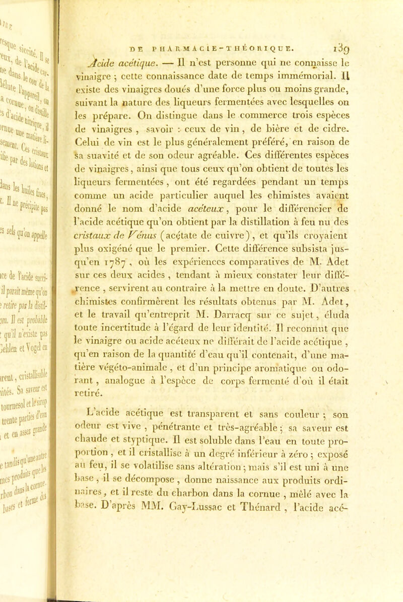 ''W«» »^U ‘«c1 ians t. II les ^Ües fixes ûe Précipite pas ÎSseV®sj>/A I ice de l’i ÎUCCl- il para! me qu'on I ? retire par la M- 5/ii. J] en probable I ; iju iJ n'existe pas I jehlen et\ogelen irent, cristal ütés. Sa saveur et I tournesol et lfsirop I trente parti® &fan I iet«*»f*| ire f sM DE PHARMACIE -THÉORIQUE. l3() Acide acétique. — Il n’cst pei'souue qui ne connaisse le vinaigre ; cette connaissance date de temps immémorial. Il existe des vinaigres doués d’une force plus ou moins grande, suivant la nature des liqueurs fermentées avec lesquelles on les prépare. On distingue dans le commerce trois espèces de vinaigres , savoir : ceux de vin, de bière et de cidre. Celui de vin est le plus généralement préféré, en raison de sa suavité et de son odeur agréable. Ces différentes espèces de vinaigres, ainsi que tous ceux qu’on obtient de toutes les liqueurs fermentées , ont été regardées pendant un temps connue im acide particulier auquel les chimistes avaient donné le nom d’acide acèleux, pour le différencier de l'acide acétique qu’on obtient par la distillation à feu nu des cristaux de Vénus (acétate de cuivre), et qu’ils croyaient plus oxigéné que le premier. Cette différence subsista jus- qu’en 1787 -, où les expériences comparatives de M. Adet sur ces deux acides , tendant à mieux constater leur diffé- rence , servirent au contraire à la mettre en doute. D’autres chimistes confirmèrent les résultats obtenus par M. Adet, et le travail qu’entreprit M. Darracq sur ce sujet, éluda toute incertitude à l’égard de leur identité. Il reconnut que le vinaigre ou acide acéteux ne différait de l’acide acétique , qu’en raison de la quantité d’eau qu’il contenait, d’une ma- tière végéto-animale , et d’un principe aromatique ou odo- rant , analogue à l’espèce de corps fermenté d’où il était retiré. L acide acétique est transparent et sans couleur *, son odeur est vive , pénétrante et très-agréable ; sa saveur est chaude et styptique. Il est soluble dans l’eau en toute pro- portion , et il cristallise à un degré inférieur à zéro 5 exposé au feu, il se volatilise sans altération 5 mais s’il est uni à une base, il se décompose , donne naissance aux produits ordi- naires, et il reste du charbon dans la cornue , mêlé avec la base. D après MM. Gay-Lussac et Thénard , l’acide acé-