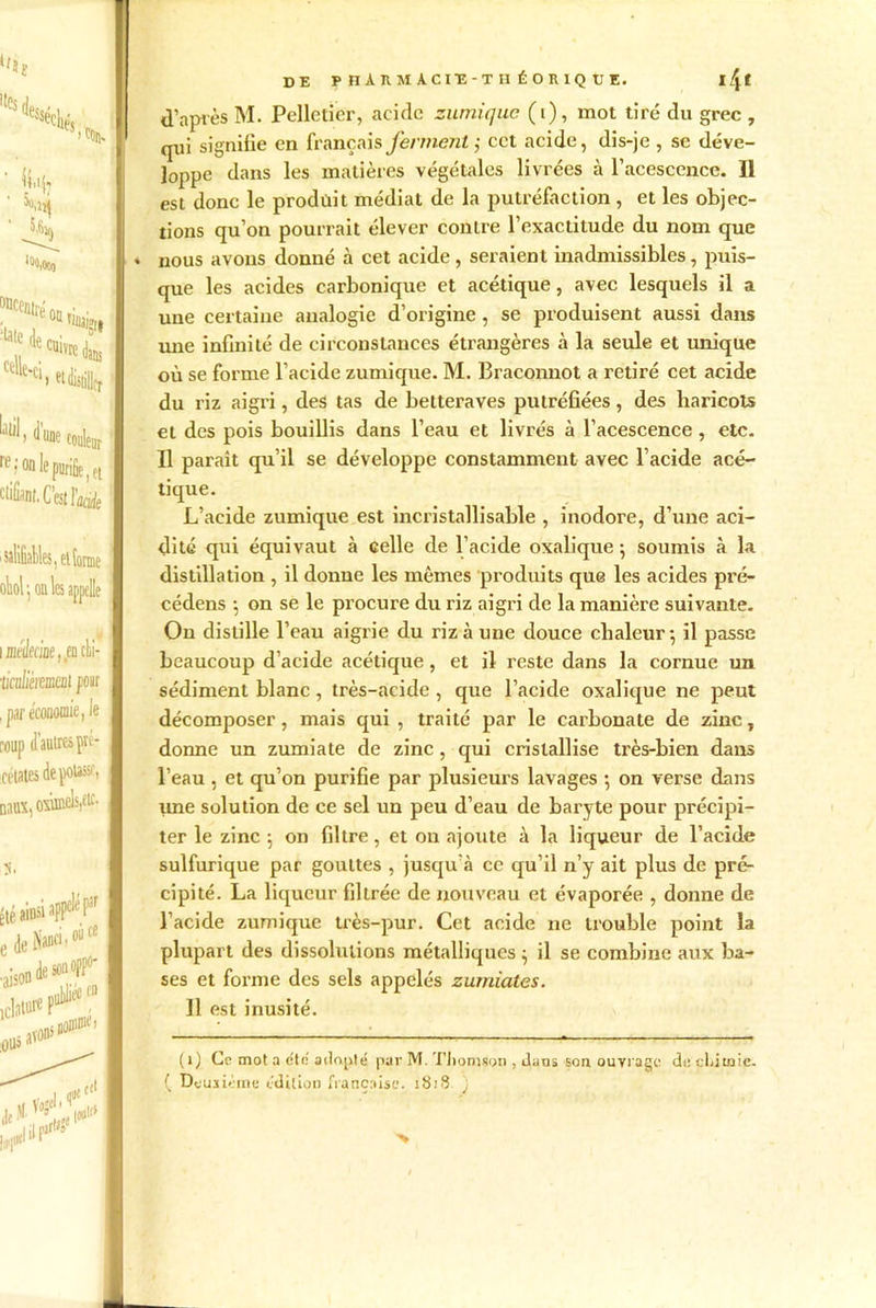 ‘f»î 5)% 'iS l0«.00o ‘“J1'Oillil» celle-ci, d’une couleur re ; on le purifie, et clifùnl. C’est l’aàfe ■salifiables, eltonne I obi •, on les appelle ] i jneüeciûe, .en chi- •licaliéimeat pour I , par économie ,1e coup d’autres pré- icétates dépotasse, naux, oxuBcls,eic- Été ainsi apP^ f,jr I edeNan»>c8 desonofP0' I I I ; pan*» de PIIARMACIÏ-TUÉORIQÜK. 14 ^ d’après M. Pelletier, acide zumique (i), mot tiré du grec , qui signifie en français ferment ; cet acide, dis-je , se déve- loppe dans les matières végétales livrées à l’acescence. Il est donc le produit médiat de la putréfaction, et les objec- tions qu’on pourrait élever contre l’exactitude du nom que nous avons donné à cet acide, seraient inadmissibles, puis- que les acides carbonique et acétique, avec lesquels il a une certaine analogie d’origine , se produisent aussi dans une infinité de circonstances étrangères à la seule et unique où se forme l’acide zumique. M. Braconnot a retiré cet acide du riz aigri, des tas de betteraves putréfiées, des haricots et des pois bouillis dans l’eau et livrés à l’acescence, etc. Il paraît qu’il se développe constamment avec l’acide acé- tique. L’acide zumique est incristallisable , inodore, d’une aci- dité qui équivaut à celle de l’acide oxalique -, soumis à la distillation , il donne les mêmes produits que les acides pré- cédens \ on se le procure du riz aigri de la manière suivante. On distille l’eau aigrie du riz à une douce chaleur-, il passe beaucoup d’acide acétique, et il reste dans la cornue un sédiment blanc, très-acide , que l’acide oxalique ne peut décomposer, mais qui , traité par le carbonate de zinc, donne un zumiate de zinc, qui cristallise très-bien dans l’eau , et qu’on purifie par plusieurs lavages 5 on verse dans une solution de ce sel un peu d’eau de baryte pour précipi- ter le zinc -, on filtre, et on ajoute à la liqueur de l’acide sulfurique par gouttes , jusqu à ce qu’il n’y ait plus de pré- cipité. La liqueur filtrée de nouveau et évaporée , donne de l’acide zumique très-pur. Cet acide ne trouble point la plupart des dissolutions métalliques } il se combine aux ba- ses et forme des sels appelés zumiales. H est inusité. (1) Ce mot a été adopté par M. Thomson , dans son ouvrage de eLitnic. ( Deuxième édition française. 1818 )