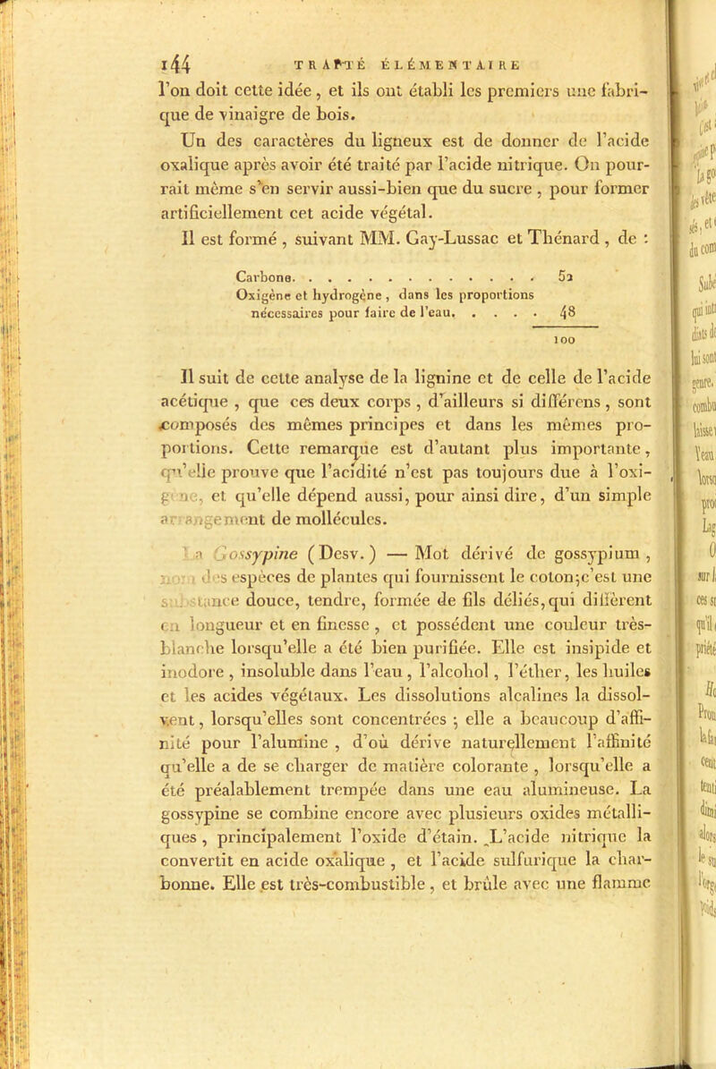 l’on doit cette idée, et ils ont établi les premiers une fabri- que de vinaigre de bois. Un des caractères du ligneux est de donner de l’acide oxalique après avoir été traité par l’acide nitrique. On pour- rait même s'en servir aussi-bien que du sucre , pour former artificiellement cet acide végétal. Il est formé , suivant MM. Gay-Lussac et Thénard , de : Carbone 5a Oxigène et hydrogène, dans les proportions nécessaires pour faire de l’eau 48 100 11 suit de cette analyse de la lignine et de celle de l’acide acétique , que ces deux corps , d’ailleurs si différons, sont ^composés des mêmes principes et dans les mêmes pro- portions. Cette remarque est d’autant plus importante, qu’elle prouve que l’acidité n’est pas toujours due à l’oxi- g i , et qu’elle dépend aussi, pour ainsi dire, d’un simple a angement de molléculos. a . ossypine (Desv.) —Mot dérivé de gossypium , >:,<! *s espèces de plantes qui fournissent le coton-,c’est une i, . tance douce, tendre, formée de fils déliés, qui di fièrent t.i longueur et en finesse , et possèdent une couleur très- blanche lorsqu’elle a été bien purifiée. Elle est insipide et inodore , insoluble dans l’eau , l’alcohol, l’étlier, les huiles et les acides végétaux. Les dissolutions alcalines la dissol- vent , lorsqu’elles sont concentrées -, elle a beaucoup d’affi- nité pour l’alumine , d’où dérive naturellement l’affinité qu’elle a de se charger de matière colorante , lorsqu’elle a été préalablement trempée dans une eau alumineuse. La gossypine se combine encore avec plusieurs oxides métalli- ques , principalement l’oxide d’étain. .L’acide nitrique la convertit en acide oxalique , et l’acide sulfurique la char- bonne. Elle est très-combustible , et bride avec une flamme