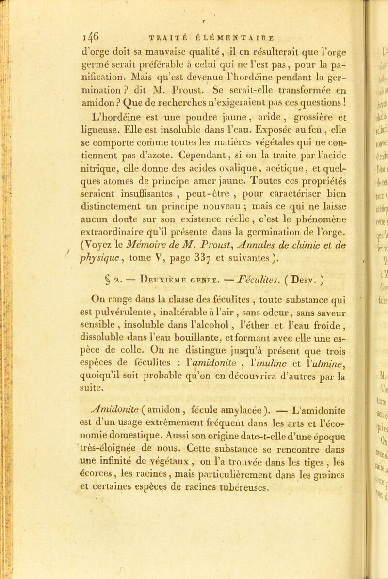 d’orge doit sa mauvaise qualité, il en résulterait que l’orge germé serait préférable à celui qui ne l’est pas, pour la pa- nification. Mais qu’est devenue l’iiordcinc pendant la ger- mination ? dit M. Proust. Se serait-elle transformée en amidon? Que de recherches n’exigeraient pas ces questions ! L’hordéine est une poudre jaune, aride , grossière et ligneuse. Elle est insoluble dans l’eau. Exposée au feu , elle se comporte comme toutes les matières végétales qui ne con- tiennent pas d’azote. Cependant, si on la traite par l’acide nitrique, elle donne des acides oxalique, acétique, et quel- ques atomes de principe amer jaune. Toutes ces propriétés seraient insuffisantes , peut-être , pour caractériser bien distinctement un principe nouveau 5 mais ce qui ne laisse aucun doute sur son existence réelle, c’est le phénomène extraordinaire qu’il présente dans la germination de l’orge. (Voyez le Mémoire de M. Proust, Annales de chimie et de physique, tome V, page 33y et suivantes). §2. — Deuxième genre. — Féculites. ( Desv. ) On range dans la classe des féculites , toute substance qui est pulvérulente, inaltérable à l’air , sans odeur, sans saveur sensible , insoluble dans l’alcohol, l’éther et l’eau froide , dissoluble dans l’eau bouillante, et formant avec elle une es- pèce de colle. On ne distingue jusqu’à présent que trois espèces de féculites : Vamidonite , Yinuline et Vulmine, quoiqu’il soit probable qu’on en découvrira d’autres par la suite. Anùdonite (amidon , fécule amylacée). —L’amidonite est d’un usage extrêmement fréquent dans les arts et l’éco- nomie domestique. Aussi son origine date-t-elle d’une époque très-éloignée de nous. Cette substance se rencontre dans une infinité de végétaux , 011 l’a trouvée dans les tiges , les écorces , les racines, mais particulièrement dans les graines et certaines espèces de racines tubéreuses.