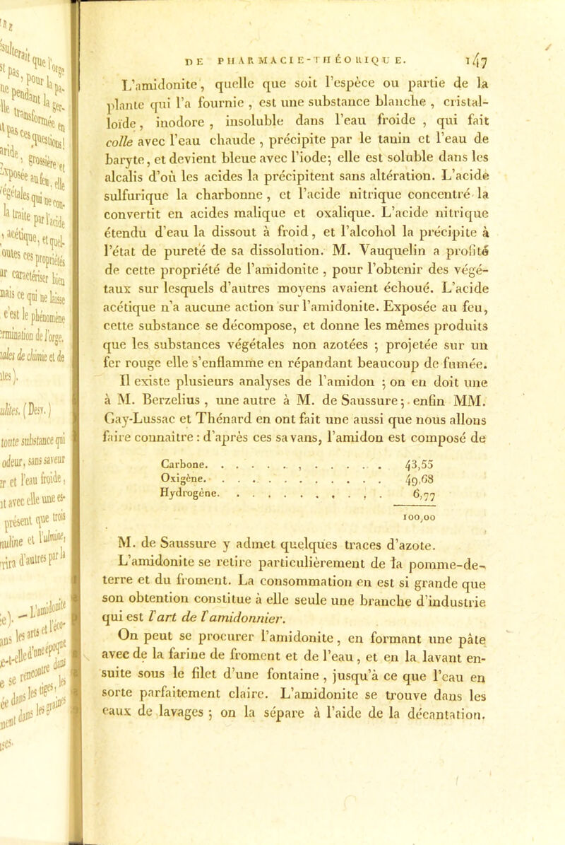 !'N,> e Mitn ^ llPa»c«fTrmee ^ ?°fa“fe«.e!le atra,te Pît l’acide ,’ac^ey. ces pronripii ^ caractériser bien nais ce qui ne laisse c est le phénomène înninalion de iorge, ides k chimie et de îles). utiles. [ Desv.) tonte substance qui odeur, sans saveur ;r et l’eau froide, lt avec elle une es- présent que trois nuline et l’^> -nra d’autres Fla 'tkH&t K «Maire ^ e serfD les ée U' i. PE PHARMACIE-THÉO II IQ HJ E. 14? L’amidonite, quelle que soit l’espèce ou partie de la plante qui l’a fournie , est une substance blanche , cristal- loïde , inodore , insoluble dans l’eau froide , qui fait colle avec l’eau chaude , précipite par le tanin et l’eau de baryte, et devient bleue avec l’iode-, elle est soluble dans les alcalis d’où les acides la précipitent sans altération. L’acide sulfurique la cbarbonne , et l’acide nitrique concentré la convertit en acides malique et oxalique. L’acide nitrique étendu d’eau la dissout à froid, et l’alcohol la précipite à l’état de pureté de sa dissolution. M. Vauquelin a profité de cette propriété de l’amidonite , pour l’obtenir des végé- taux sur lesquels d’autres moyens avaient échoué. L’acide acétique n’a aucune action sur l’amidonite. Exposée au feu, cette substance se décompose, et donne les mêmes produits que les substances végétales non azotées ; projetée sur un fer rouge elle s’enflamme en répandant beaucoup de fumée. Il existe plusieurs analyses de l’amidon ; on en doit une à M. Berzelius , une autre à M. de Saussure ; • enfin MM. Gay-Lussac et Thénard en ont fait une aussi que nous allons faire connaître : d’après ces sa vans, l’amidon est composé de Carbone 43,55 Oxigène 49,68 Hydrogène . 6,77 100,00 M. de Saussure y admet quelques traces d’azote. L’amidonite se retire particulièrement de la pomme-de- terre et du froment. La consommation en est si grande que son obtention constitue à elle seule une branche d’industrie qui est ïart de îamidonnier. On peut se procurer l’amidonite, en formant une pâte avec de la farine de froment et de l’eau, et en la lavant en- suite sous le filet d’une fontaine , jusqu’à ce que l’eau en sorte parfaitement claire. L’amidonite se trouve dans les eaux de lavages -, on la sépare à l’aide de la décantation.