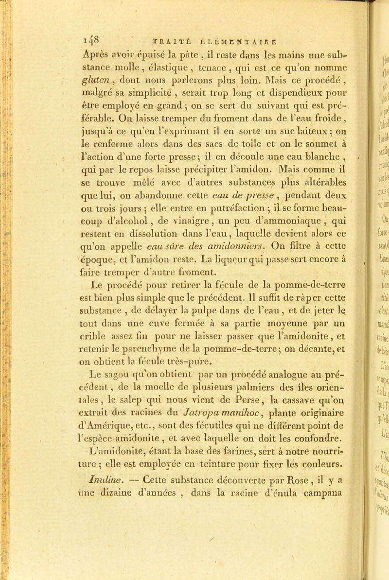 Après avoir épuise la pâte , il reste dans les mains une sub- stance molle, élastique , tenace , qui est ce qu’on nomme gluten , dont nous parlerons plus loin. Mais ce procédé , malgré sa simplicité , serait trop long et dispendieux pour être employé en grand ; on se sert du suivant qui est pré- férable. On laisse tremper du froment dans de l’eau froide , jusqu’à ce qu’en l’exprimant il en sorte un suc laiteux 5 on le renferme alors dans des sacs de toile et on le soumet à l’action d’une forte presse \ il en découle une eau blanclie , qui par le repos laisse précipiter l’amidon. Mais comme il se trouve mêlé avec d’autres substances plus altérables que lui, on abandonne cette eau de presse , pendant deux ou trois jours -, elle entre en putréfaction ; il se forme beau- coup d’alcoliol, de vinaigre, un peu d’ammoniaque , qui restent en dissolution dans l’eau, laquelle devient alors ce qu’on appelle eau sure des amidonniers. On filtre à cette époque, et l’amidon reste. La liqueur qui passe sert encore à faire tremper d’autre froment. Le procédé pour retirer la fécule de la pomme-de-terre est bien plus simple que le précédent. 11 suffit de râper cette substance , de délayer la pulpe dans de l’eau, et de jeter lç tout dans une cuve fermée à sa partie moyenne par un crible assez fin pour ne laisser passer que l’amidonite, et retenir le parenchyme de la pomme-de-terre 5 on décante, et on ol)lient la fécule très-pure. Le sagou qu’on obtient par un procédé analogue au pré- cédent , de la moelle de plusieurs palmiers des îles orien- tales, le salep qui nous vient de Perse, la cassave qu’on extrait des racines du Jatroipa manihoc, plante originaire d’Amérique, etc., sont des fécutiles qui ne différent point de l’espèce amidonite , et avec laquelle on doit les confondre. L’amidonite, étant la base des farines, sert à notre nourri- ture -, elle est employée en teinture pour fixer les couleurs. Inuline. — Cette substance découverte par Rose, il y a une dizaine d’années , dans la racine d’énula campaua .