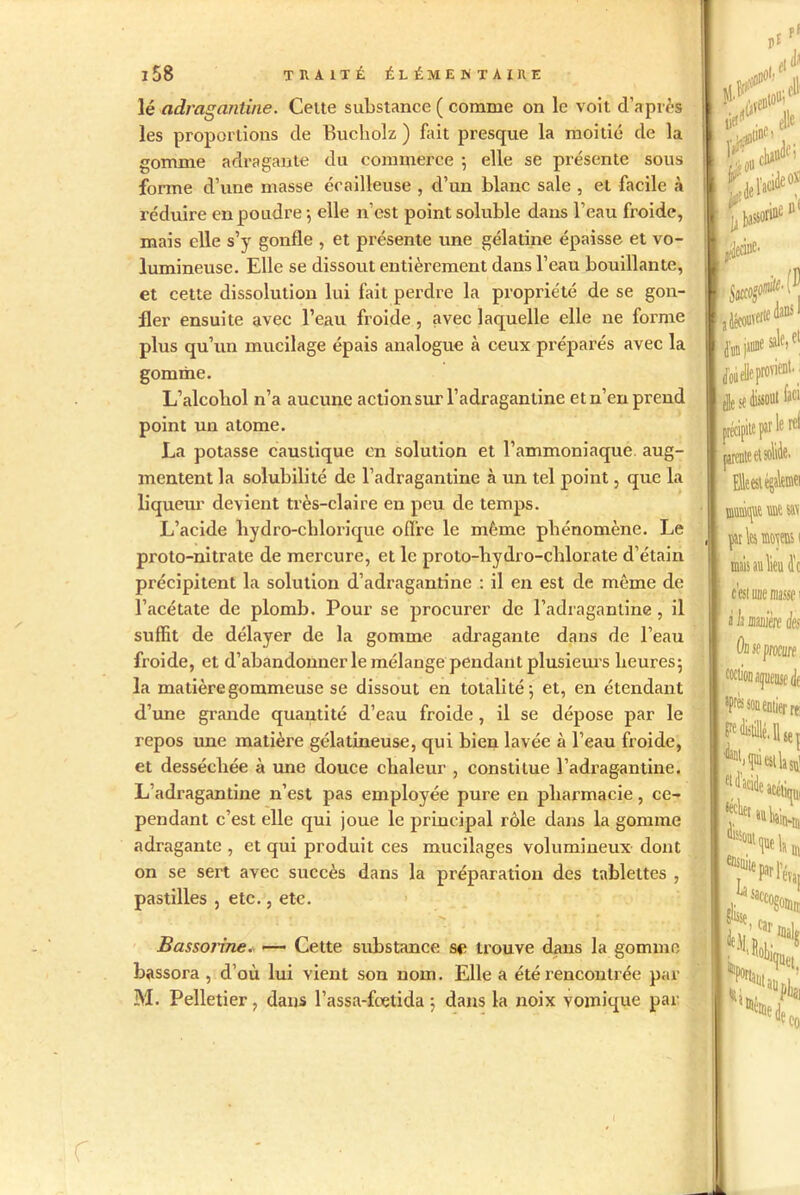 lé adraganüne. Cette substance ( comme on le voit d’après les proportions de Bucholz ) fait presque la moitié de la gomme adragante du commerce ; elle se présente sous forme d’une masse écailleuse , d’un blanc sale , et facile à réduire en poudre -, elle n'est point soluble dans l’eau froide, mais elle s’y gonfle , et présente une gélatine épaisse et vo- lumineuse. Elle se dissout entièrement dans l’eau bouillante, et cette dissolution lui fait perdre la propriété de se gon- fler ensuite avec l’eau froide, avec laquelle elle ne forme plus qu’un mucilage épais analogue à ceux préparés avec la gomme. L’alcobol n’a aucune action sur l’adragantine et n’en prend point un atome. La potasse caustique en solution et l’ammoniaque aug- mentent la solubilité de l’adragantine à un tel point, que la liqueur devient très-claire en peu de temps. L’acide liydro-chlorique offre le même phénomène. Le proto-nitrate de mercure, et le proto-liydro-chlorate d’étain précipitent la solution d’adragantine : il en est de même de l’acétate de plomb. Pour se procurer de l’adraganline, il suffit de délayer de la gomme adragante dans de l’eau froide, et d’abandonner le mélange pendant plusieurs heures; la matière gommeuse se dissout en totalité; et, en étendant d’une grande quantité d’eau froide, il se dépose par le repos une matière gélatineuse, qui bien lavée à l’eau froide, et desséchée à une douce chaleur , constitue l’adragantine. L’adragantine n’est pas employée pure en pharmacie, ce- pendant c’est elle qui joue le principal rôle dans la gomme adragante , et qui produit ces mucilages volumineux dont on se sei't avec succès dans la préparation des tablettes , pastilles , etc., etc. Bassorine. — Cette substance se trouve dans la gomme bassora , d’où lui vient son nom. Elle a été rencontrée par M. Pelletier, dans l’assa-foetida ; dans la noix vomique par 11 ‘je. a découverte dans I sale, et die se dissout faci précipite par ! lerel «s mais au lieu Je c’est une masse 1 à h minière des Ou se procure etJacidi UMUep est la su] acéüqui Jii m-tn K>ela, r ‘ evaI R5 I i*. leCû