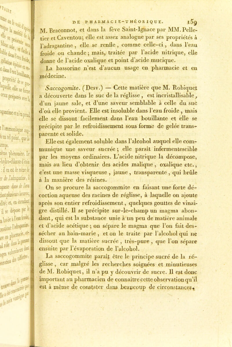 tl’l i in tel point ,^ie li temps. atme phénomène, L< Ai’j Iro-cüciiate d'étiia : il en est de même de >r Je /ac/ragaotine, il ayante e/sni de I eau janl plusieurs li®65! ilité; et, en étendant il se dépose par Ie B lavée à Veau lA anstltuel'^ ii'e en f’1 al ages volu^f^ S destAft varanou ® t)liarmaciei ce‘ îonnue DE PHARMACIE-THÉORIQUE. |5g M. Braconnot, et dans la fève Saint-Ignace par MM. Pelle- tier et Caventou; elle est assez analogue par ses propriétés à l'adragantine , elle se renfle, comme celle-ci, dans l’eau froide ou chaude; mais, traitée par l’acide nitrique, elle donne de l’acide oxalique et point d’acide mucique. La bassorine n’est d’aucun usage eu pharmacie et en médecine. Saccogomite. (Desv.) — Cette matière que M. Robiquet a découverte dans le suc de la réglisse , est incristallisable , d’un jaune sale, et d’une saveur semblable à celle du suc d’où elle provient. Elle est insoluble dans l’eau froide , mais elle se dissout facilement dans l’eau bouillante et elle se précipite par le refroidissement sous forme de gelée trans- parente et solide. Elle est également soluble dans l’alcohol auquel elle com- munique une saveur sucrée ; elle paraît infermentescible par les moyens ordinaires. L’acide nitrique la décompose, mais au lieu d’obtenir des acides malique, oxalique etc., c’est une masse visqueuse , jaune , transparente , qui brûle à la manière des résines. On se procure la saccogommite en faisant une forte dé- coction aqueuse des racines de réglisse, à laquelle on ajoute après son entier refroidissement, quelques gouttes de vinai- gre distillé. Il se précipite sur-le-champ un magma abon- dant, qui est la substance unie à un peu de matière animale et d’acide acétique ; on sépare le magma que l’on fait des- sécher au bain-marie , et on le traite par l’alcohol qui ne dissout que la matière sucrée , très-pure , que l’on sépare ensuite par l’évaporation de l’alcobol. La saccogommite paraît être le principe sucré de la ré- glisse , car malgré les recherches soignées et minutieuses de M. Robiquet, il n’a pu y découvrir de sucre. Il est donc important au pharmacien de connaître cette observation qu’il est à même de constater dans beaucoup de circonstances^