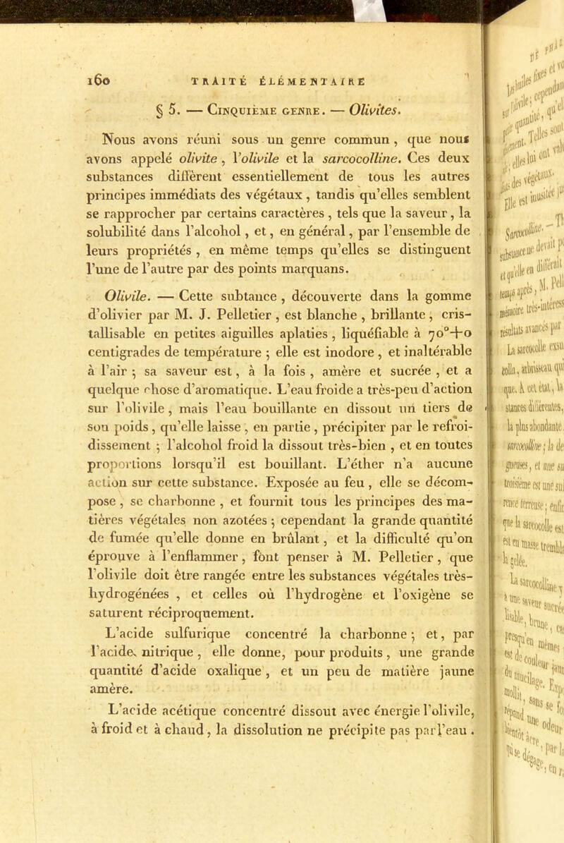 §5. — Cinquième genre. — Olivites. ni rfl* j>! at« . cepeo^0 ■ nû’el! Nous avons réuni sous un genre commun, que nou* avons appelé olivite, Yolwile et la sarcocolline. Ces deux substances diffèrent essentiellement de tous les autres principes immédiats des végétaux , tandis qu’elles semblent se rapprocher par certains caractères , tels que la saveur, la solubilité dans l’alcoliol, et, en général, par l’ensemble de leurs propriétés , en même temps qu’elles se distinguent l’une de l’autre par des points marquans. O liuile. — Cette subtance , découverte dans la gomme d’olivier par M. J. Pelletier , est blanche , brillante , cris- tallisable en petites aiguilles aplaties , liquéfiable à ^o°+o centigrades de température ; elle est inodore , et inaltérable à l’air ; sa saveur est, à la fois , amère et sucrée , et a quelque ehose d’aromatique. L’eau froide a très-peu d’action sur l’olivile, mais l’eau bouillante en dissout un tiers de • son poids , qu’elle laisse , en partie , précipiter par le refroi- dissement 5 l’alcoliol froid la dissout très-bien , et en toutes proportions lorsqu’il est bouillant. L’éther n’a aucune action sur cette substance. Exposée au feu , elle se décom- pose , se charbonne , et fournit tous les principes des ma- tières végétales non azotées ; cependant la grande quantité de fumée qu’elle donne en brûlant, et la difficulté qu’on éprouve à l’enflammer, font penser à M. Pelletier , que l’olivile doit être rangée entre les substances végétales très- hydrogénées , et celles où l’hydrogène et l’oxigène se saturent réciproquement. L’acide sulfurique concentré la charbonne \ et, par l’acide^ nitrique , elle donne, pour produits , une grande quantité d’acide oxalique , et un peu de matière jaune amère. L’acide acétique concentré dissout avec énergie l’olivile, à froid et à chaud , la dissolution ne précipite pas parl’eau . W.jBtiié, 1“ ^ belles501,1 r . Anl vali ^leesi^1 Tl t S)M.P<U iir*e très-ûitéros résultats avancés par La satcocolle (Bit tolla, «kiiseiu.qvr stmcesffiteate, la plus abondante. mmlHae; h à gueuses, et une su troimesimsul ■raieeférreusej én& test ■la la sarcocolline \