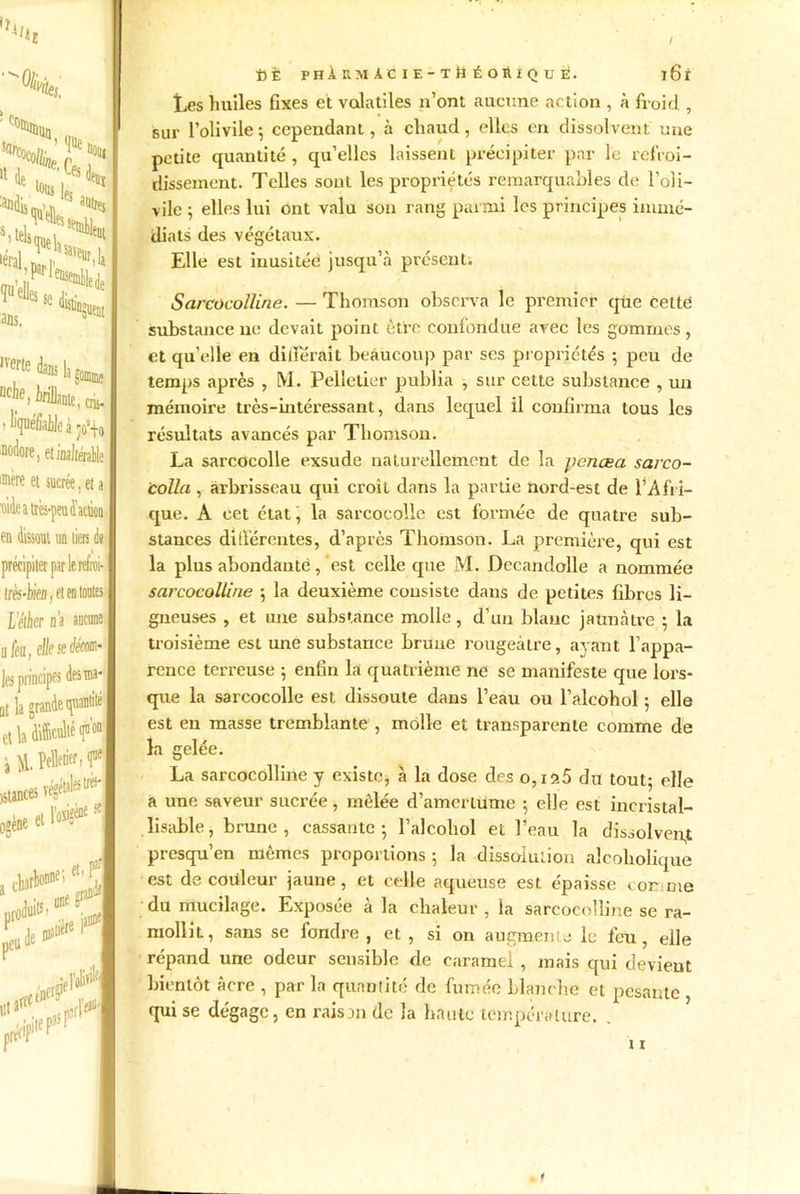 'Oli ma, *1 ^ , 5 aeu: les ï aatrej :s seml)lent ïiiSi ^«e distii ans. In3uent ,yerte dans k gomme nche, trillanie, cm- liqnéfiaileàjo’+i i etmltml 1ère et sucrée, et i dissout un tiers de récipiter par le refroi- rès-biefl, et en toutes L'éther na as® feu, elkseéém- la grande quantité la difficulté < M. Pelletier, f mces végétales1^' ta et M* se arbonne;e1, P1 itière f de ie$f pce»1 [pite paS P: fiÈ PH À RMÀC IE-Ttî ÉORIQXJ È. ï6i Les huiles fixes et volatiles n’ont aucune action , à froid , sur l’olivile ; cependant, à chaud, elles en dissolvent une petite quantité , qu’elles laissent précipiter par le refroi- dissement. Telles sont les propriétés remarquables de l’oli- vile 5 elles lui ont valu son rang parmi les principes immé- diats des végétaux. Elle est inusitée jusqu’à présent. Sarcocoïïine. — Thomson observa le premier qüe cette substance ne devait point être confondue avec les gommes, et qu’elle en différait beaucoup par ses propriétés -, peu de temps après , M. Pelletier publia , sur cette substance , un mémoire très-intéressant, dans lequel il confirma tous les résultats avancés par Thomson. La sarcocolle exsude naturellement de la penœa sarco- colla, arbrisseau qui croit dans la partie nord-est de l’Afri- que. A cet état, la sarcocolle est formée de quatre sub- stances différentes, d’après Thomson. La première, qui est la plus abondante, est celle que M. Decandolle a nommée sarcocoïïine 5 la deuxième consiste daus de petites fibres li- gueuses , et une substance molle, d’un blanc jaunâtre ; la troisième est une substance brune rougeâtre, ayant l’appa- rence terreuse -, enfin la quatrième ne se manifeste que lors- que la sarcocolle est dissoute dans l’eau ou l’alcohol ; elle est en masse tremblante , molle et transparente comme de la gelée. La sarcocoïïine y existe, à la dose des o,ïîï5 du tout; elle a une saveur sucrée, mêlée d’amertume ; elle est ineristal- lisable, brune , cassante; l’alcobol et l’eau la dissolvent presqu’en memes proportions ; la dissolution alcoholique est de couleur jaune, et celle aqueuse est épaisse tor nie du mucilage. Exposée à la chaleur , la sarcocoïïine se ra- mollit, sans se fondre , et , si on augmenie le fen, elle répand une odeur sensible de caramel, mais qui devient bientôt âcre , par la quantité de fumée blanche et pesante qui se dégage, en raison de la haute température. . 11