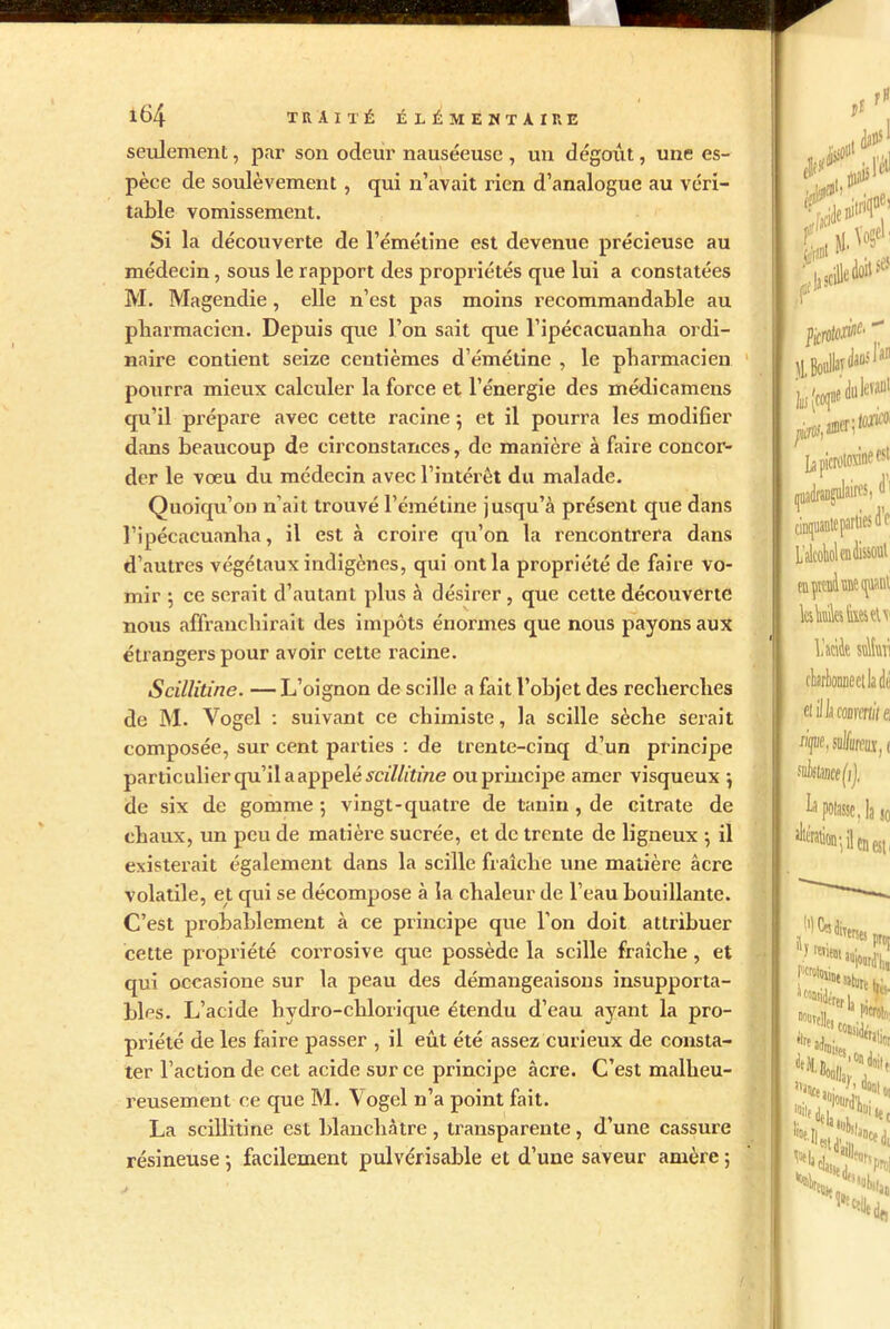 seulement, par son odeur nauséeuse , un dégoût, une es- pèce de soulèvement, qui n’avait rien d’analogue au véri- table vomissement. Si la découverte de l’émétine est devenue précieuse au médecin, sous le rapport des propriétés que lui a constatées M. Magendie, elle n’est pas moins recommandable au pharmacien. Depuis que l’on sait que l’ipécacuanha ordi- naire contient seize centièmes d’émétine , le pharmacien pourra mieux calculer la force et l’énergie des médicamens qu’il prépare avec cette racine ; et il pourra les modifier dans beaucoup de circonstances, de manière à faire concor- der le vœu du médecin avec l’intérêt du malade. Quoiqu’on n'ait trouvé l’émétine jusqu’à présent que dans l’ipécacuanlia, il est à croire qu’on la rencontrera dans d’autres végétaux indigènes, qui ont la propriété de faire vo- mir ; ce serait d’autant plus à désirer, que cette découverte nous affranchirait des impôts énormes que nous payons aux étrangers pour avoir cette racine. Scillitine. — L’oignon de scille a fait l’objet des recherches de M. Vogel : suivant ce chimiste, la scille sèche serait composée, sur cent parties : de trente-cinq d’un principe particulier qu’il a appelé scillitine ou principe amer visqueux \ de six de gomme 5 vingt-quatre de tanin , de citrate de chaux, un peu de matière sucrée, et de trente de ligneux ; il existerait également dans la scille fraîche une matière âcre volatile, et qui se décompose à la chaleur de l’eau bouillante. C’est probablement à ce principe que l’on doit attribuer cette propriété corrosive que possède la scille fraîche, et qui occasione sur la peau des démangeaisons insupporta- bles. L’acide hydro-chlorique étendu d’eau ayant la pro- priété de les faire passer , il eût été assez curieux de consta- ter l’action de cet acide sur ce principe âcre. C’est malheu- reusement ce que M. Vogel n’a point fait. La scillitine est blanchâtre, transparente, d’une cassure résineuse : facilement pulvérisable et d’une saveur amère ;