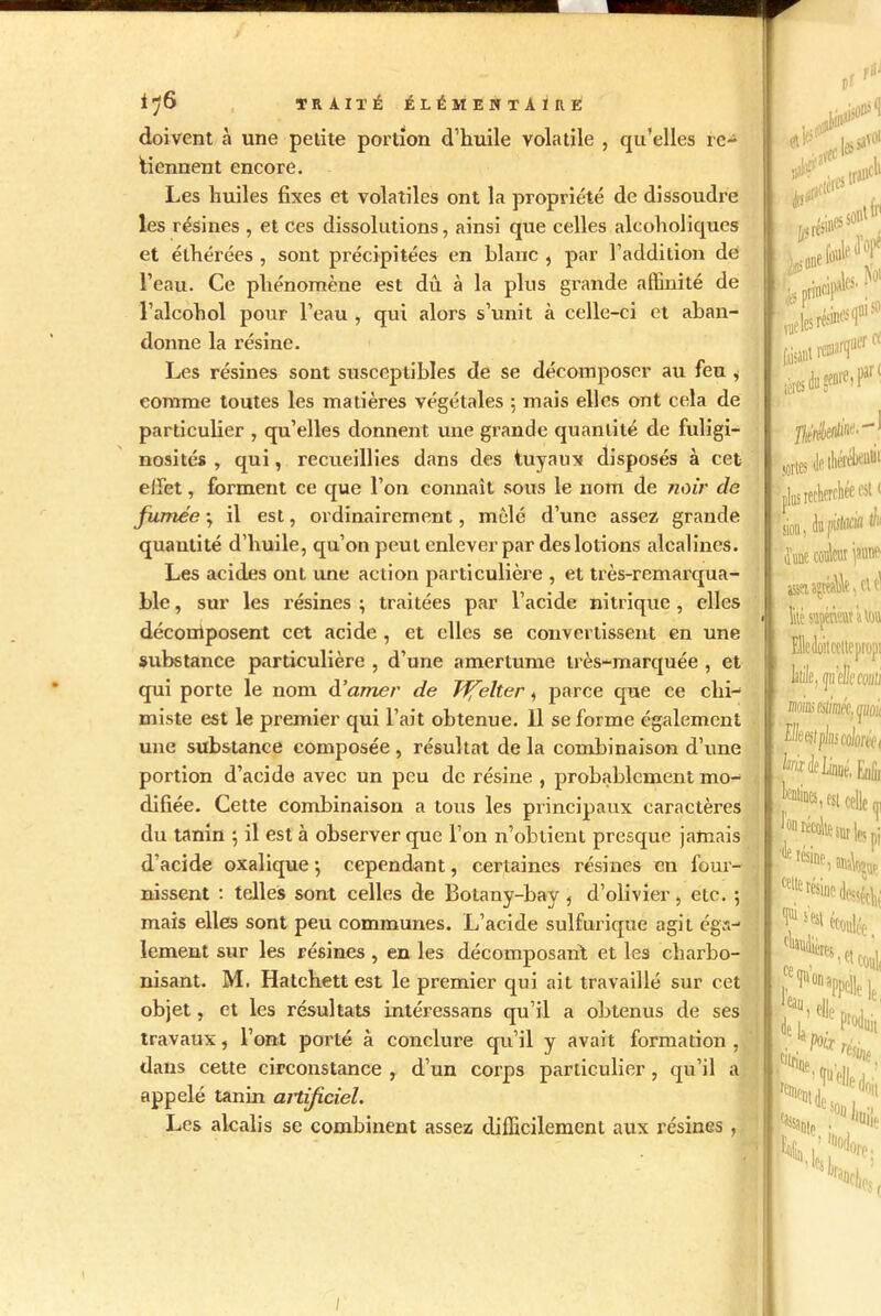 doivent à une petite portion d’huile volatile , qu’elles re- tiennent encore. Les huiles fixes et volatiles ont la propriété de dissoudre les résines , et ces dissolutions, ainsi que celles aleoholiqucs et élhérées , sont précipitées en blanc , par l’addition dé l’eau. Ce phénomène est dû à la plus grande affinité de l’alcohol pour l’eau , qui alors s’unit à celle-ci et aban- donne la résine. Les résines sont susceptibles de se décomposer au feu , comme toutes les matières végétales ; mais elles ont cela de particulier , qu’elles donnent une grande quantité de fuligi- nosités , qui, recueillies dans des tuyaux disposés à cet effet, forment ce que l’on connaît sous le nom de noir de fumée ; il est, ordinairement, mêlé d’une assez grande quantité d’huile, qu’on peut enlever par des lotions alcalines. Les acides ont une action particulière , et très-remarqua- ble, sur les résines; traitées par l’acide nitrique, elles décorriposent cet acide , et elles se convertissent en une substance particulière , d’une amertume très-marquée , et qui porte le nom décimer de J'ffelter, parce que ce chi- miste est le premier qui l’ait obtenue. 11 se forme également une substance composée , résultat de la combinaison d’une portion d’acide avec un peu de résine , probablement mo- difiée. Cette combinaison a tous les principaux caractères du tanin ; il est à observer que l’on n’obtient presque jamais d’acide oxalique ; cependant, certaines résines en four- nissent : telles sont celles de 13otany-bay, d’olivier, etc. ; mais elles sont peu communes. L’acide sulfurique agit éga- lement sur les résines , en les décomposant et les charbo- nisant. M. Hatchett est le premier qui ait travaillé sur cet objet, et les résultats intéressans qu’il a obtenus de ses travaux, l’ont porté à conclure qu’il y avait formation , dans cette circonstance , d’un corps particulier , qu’il a appelé tanin aitijîciel. Les alcalis se combinent assez difficilement aux résines , _ V II - 0fr O fou' «te!** tères s' ce à genre, par £ me. - sortes t plus recherchée est( (ioa, k pistoffl ^ Atue coèra pe litésîyémùtou EMoitcettepropi Me, /piellemii mias estimée, jaoit Hhl plus colorée ( fedelinné. Enlii Nfc est celle f Î°n Scelle sur les pi F lésine.^Bi celte résine dessécliv I111 s est < ères. ce Icai Selle el eoul, le le, Nuit k, m Mes,