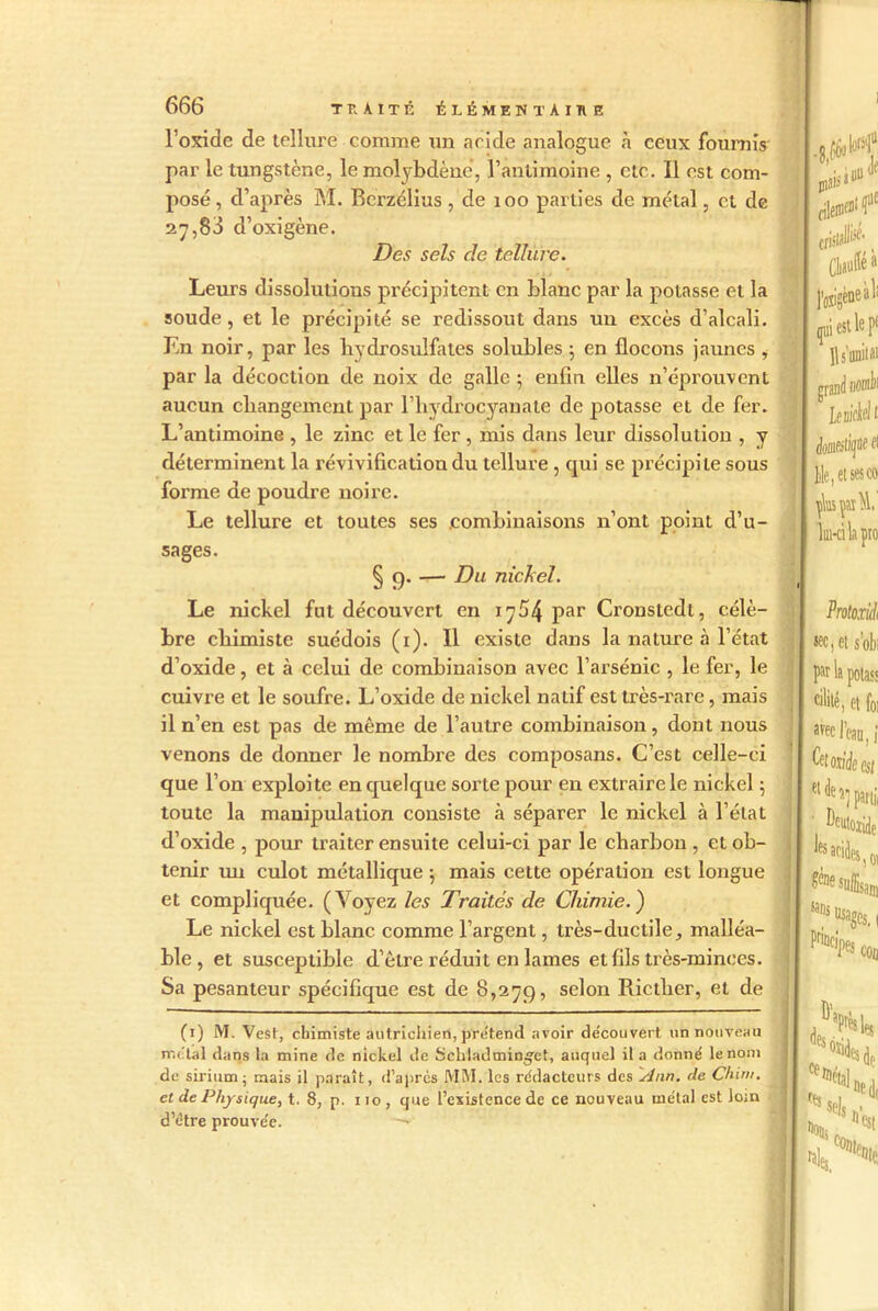 l’oxide de tellure comme un acide analogue h ceux fournis par le tungstène, le molybdène, l’antimoine , etc. Il est com- posé , d’après M. Rcrzélius , de 100 parties de métal, cl de 2^,83 d’oxigène. Des sels de tellure. Leurs dissolutions précipitent en blanc par la potasse et la soude, et le précipité se redissout dans un excès d’alcali. En noir, par les hydrosulfates solubles ; en flocons jaunes i par la décoction de noix de galle ; enfin elles n’éprouvent aucun changement par l’hydrocyanate de potasse et de fer. L’antimoine , le zinc et le fer, mis dans leur dissolution , y déterminent la révivification du tellure , cpii se précipite sous forme de poudre noire. Le tellure et toutes ses combinaisons n’ont point d’u- sages. § 9. — Du nickel. Le nickel fut découvert en 1754 par Cronstedt, célè- bre chimiste suédois (1). Il existe dans la nature à l’état d’oxide, et à celui de combinaison avec l’arsénic , le fer, le cuivre et le soufre. L’oxide de nickel natif est très-rare, mais il n’en est pas de même de l’autre combinaison, dont nous venons de donner le nombre des composans. C’est celle-ci que l’on exploite en quelque sorte pour en extraire le nickel ; toute la manipulation consiste à séparer le nickel à l’état d’oxide , pour traiter ensuite celui-ci par le charbon , et ob- tenir mi culot métallique 5 mais cette opération est longue et compliquée. (Voyez les Traités de Chimie.) Le nickel est blanc comme l’argent, très-ductile, malléa- ble , et susceptible d’être réduit en lames et fils très-minces. Sa pesanteur spécifique est de 8,279, selon Ricther, et de (1) M. Vest, chimiste autrichien, prétend avoir découvert un nouveau métal dans la mine de nickel de Sckladmimç'ct, auquel il a donne' le nom de sirium; mais il paraît, d’après MM. les rédacteurs des Ann. de Çhim. et de Physique, t. 8, p. 110 , que l’existence de ce nouveau métal est lom d’étre prouvée. —