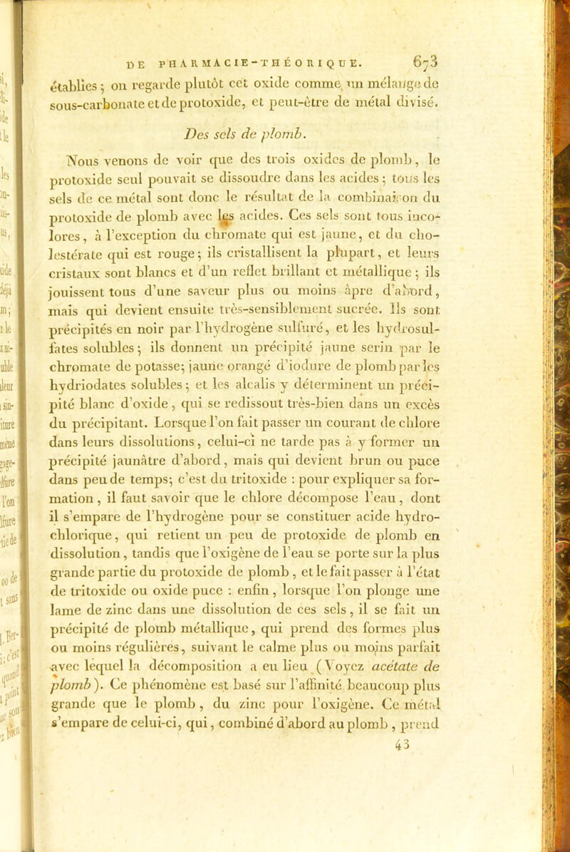 établies ; on regarde plutôt cet oxide comme, un mélange de sous-carbonate et de protoxide, et peut-être de métal divisé. Des sels de plomb. Nous venons de voir que des trois oxides de plomb, le protoxide seul pouvait se dissoudre dans les acides ; tous les sels de ce métal sont donc le résultat de la combinai: on du protoxide de plomb avec l^s acides. Ces sels sont tous inco- lores, à l’exception du chromate qui est jaune, et du cho- lcstérate qui est rouge; ils cristallisent la plupart, et leurs cristaux sont blancs et d’un reflet brillant et métallique ; ils jouissent tous d’une saveur plus ou moins âpre d’abord, mais qui devient ensuite très-sensiblement sucrée. Ils sont précipités en noir par l’hydrogène sulfuré, et les hydrosul- fates solubles; ils donnent un précipité jaune serin par le chromate de potasse; jaune orangé d’iodure de plomb par les hvdriodates solubles ; et les alcalis y déterminent un préci- pité blanc d’oxide , qui se redissout très-bien dans un excès du précipitant. Lorsque l’on fait passer un courant de chlore dans leurs dissolutions, celui-ci ne tarde pas à y former un précipité jaunâtre d’abord, mais qui devient brun ou puce dans peu de temps; c’est du tritoxide : pour explicpxer sa for- mation , il faut savoir que le chlore décompose l’eau, dont il s’empare de l’hydrogène pour se constituer acide hydro- chlorique, qui retient un peu de protoxide de plomb en dissolution, tandis que l’oxigène de l’eau se porte sur la plus grande partie du protoxide de plomb, et le fait passer à l’état de tritoxide ou oxide puce : enfin, lorsque l’on plonge une lame de zinc dans une dissolution de ces sels, il se fait un précipité de plomb métallique, qui prend des formes plus ou moins régulières, suivant le calme plus ou mojns parfait •avec lequel la décomposition a eu lieu (Voyez acétate de plomb). Ce phénomène est basé sur l’affinité beaucoup plus grande que le plomb , du zinc pour l’oxigène. Ce métal s’empare de celui-ci, qui, combiné d’abord au plomb , prend 43