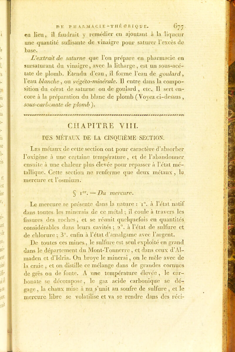 DE T H A.AMACIE-THÉ CKIQC E. ()Jj eu lieu, il faudrait y remédier eu ajoutant à la liqueur une quantité suffisante de vinaigre pour saturer l’exeès de base. L’extrait de Saturne que l’on prépare en pharmacie en sursaturant du vinaigre, avec la litharge, est un sous-acé- tate de plomb. Etendu d’eau, il forme l’eau de goulard, l’eau blanche, ou végêto-minérale. Il entre dans la compo- sition du eérat de Saturne ou de goulard , etc. Il sert en- core à la préparation du blanc de plomb (Voyez ci-dessus , sous-carbonate de plomb ). CHAPITRE VIÏI. DES MÉTAUX DE LA CINQUIÈME SECTION. Les métaux de celte section ont pour caractère d’absorber l’oxigène à une certaine température, et de l’abandonner ensuite, à une chaleur plus élevée pour repasser .à l’état mé- tallique. Cette section ne renferme que deux métaux, le mercure et l’osmium. ^ icr. — Du mercure. Le mercure se présente dans la nature : i°. à l’étal natif dans toutes les minerais de ce métal -, il coule à travers les fissures des roches, et se réunit quelquefois en quantités considérables dans leurs cavités -, 2°. à l’état de sulfure et de chlorure 5 3°. enfin à l’état d’amalgame avec l’argent. De toutes ces mines , le sulfure est seul exploité en grand dans le département du Mont-Tonnerre , et dans ceux d’Al- ma den et d’Idria. On broyé le minerai, on le mêle avec de la craie , et on distille ce mélange dans de grandes cornues de grès ou de fonte. A une température élevée , le car- bonate se décompose, le gaz acide carbonique se dé- gage , la chaux mise à nu s’unit au soufre de sulfure , et le mercure libre se volatilise et va se rendre dans des réci- (