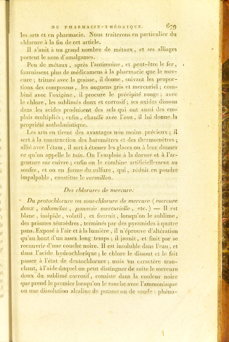 13E P H ARMACIE-T HÉOAIQlïE. 67*) 1rs .iris cl on pharmacie. Nous traiterons en particulier du chlorure à la fin de cet article. Il s’unit à un grand nombre de métaux, et ses alliages portent le nom d’amalgames. Peu de métaux, après l’antimoine, et peut-être le fer, i fournissent plus de médicamcns à la pharmacie que le mer- cure ; trituré avec la graisse, il donne, suivant les propor- tions- des composans , les onguens gris et mercuriel ; com- biné avec l’oxigène . il procure le précipité rouge -, avec le chlore, les sublimés doux et corrosif; ses oxides dissous dans les acides produisent des sels qui ont aussi des em- plois multipliés ; enfin , chauffé avec l'eau , il lui donne la propriété anthelmintique. Les arts en tirent des avantages non moins précieux ; il sert à la construction des baromètres et des thermomètres ; allié avec l’étain, il sert à étamer les glaces ou à leur donner ce qu’on appelle le tain. On l’emploie à la dorure et à l’ar- genture sur cuivre ; enfin on le combine artificiellement au soufre, et on en forme du sulfure , qui, réduit en poudre impalpable, constitue le vermillon. Des chlorures cle mercur e. • Du protochlorure ou sous-chlorure de mercure ( mercure doux , calomclas , panacée mercurielle , etc. ) — 11 est blanc , insipide, volatil , et fournit, lorsqu’on le sublime, des prismes tétraèdres , terminés par des pyramides à quatre pans. Exposé à l’air et à la lumière , il n’éprouve d’altération qu’au bout d’un assez long temps ; il jaunit, et finit par se recouvrir d’une couche noire. 11 est insoluble dans l’eau, et dans l’acide hydrochlorique ; le chlore le dissout et le fait passer à l’état de deutochlorure ; mais tua caractère tran- chant, à l’aide duquel on peut distinguer de suite le mercure doux du sublimé corrosif, consiste dans la couleur noire que prend le premier lorsqu’on le touche avec l’ammoniaque ou une dissolution alcaline de potasse ou de soude : phéno- \