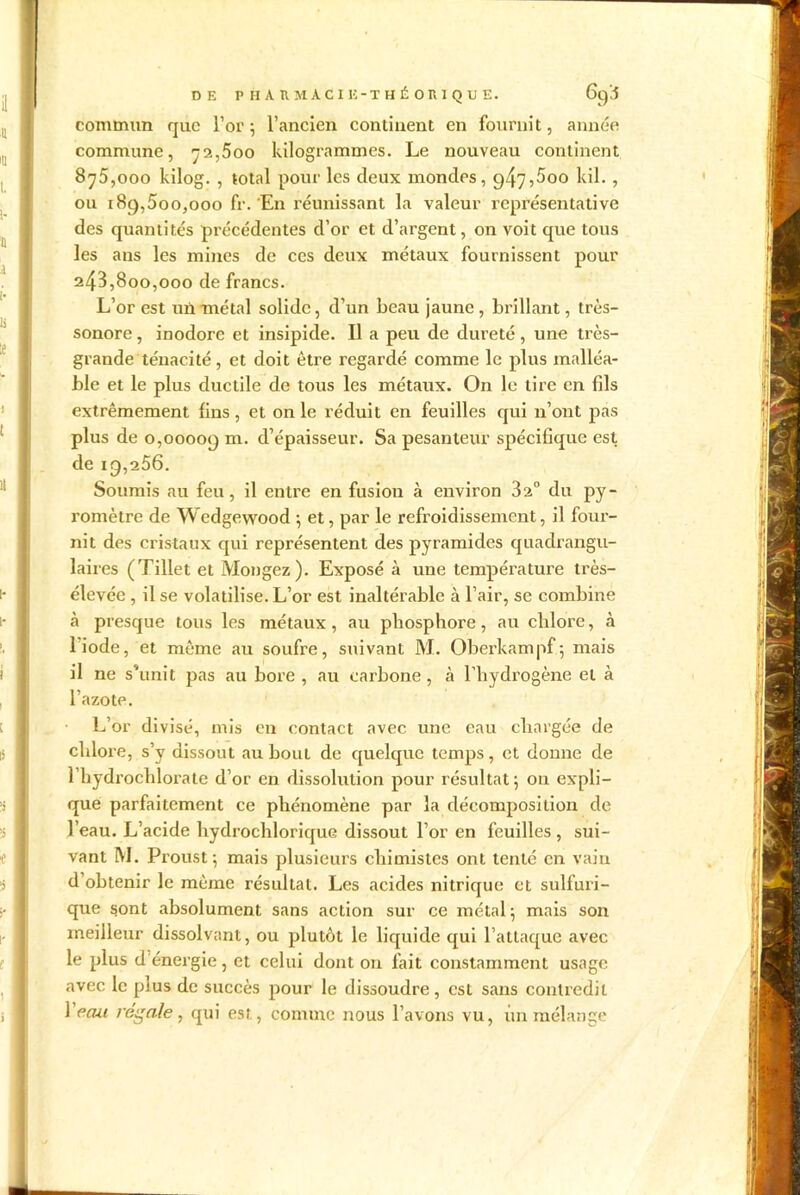 DE P HAUMA,CI 15- THÉORIQUE. 69^ commun que l’or; l’ancien continent en fournit, année commune, 72,500 kilogrammes. Le nouveau continent 875.000 kilog. , total pour les deux mondes, 947,5oo lui. , ou 189,500,000 fr. 'En réunissant la valeur représentative des quantités précédentes d’or et d’argent, on voit que tous les ans les mines de ces deux métaux fournissent pour 243.800.000 de francs. L’or est un métal solide, d’un beau jaune, brillant, très- sonore , inodore et insipide. Il a peu de dureté, une très- grande ténacité, et doit être regardé comme le plus malléa- ble et le plus ductile de tous les métaux. On le tire en fils extrêmement fins, et on le réduit en feuilles qui n’ont pas plus de 0,00009 m. d’épaisseur. Sa pesanteur spécifique est de 19,256. Soumis au feu, il entre en fusion à environ 32° du py- romètre de Wedgevvood ; et, par le refroidissement, il four- nit des cristaux qui représentent des pyramides quadrangu- laires (Tillet et Mongez). Exposé à une température très- élevée , il se volatilise. L’or est inaltérable à l’air, se combine à presque tous les métaux, au phosphore, au chlore, à l’iode, et même au soufre, suivant M. Oberkampf; mais il ne s'unit pas au bore , au carbone , à l’hydrogène et à l’azote. L’or divisé, mis en contact avec une eau chargée de chlore, s’y dissout au bouL de quelque temps, et donne de 1 hydrochlorate d’or en dissolution pour résultat 5 ou expli- que parfaitement ce phénomène par la décomposition de l’eau. L’acide hydrochlorique dissout l’or en feuilles , sui- vant M. Proust-, mais plusieurs chimistes ont tenté en vain d obtenir le même résultat. Les acides nitrique et sulfuri- que sont absolument sans action sur ce métal 5 mais son meilleur dissolvant, ou plutôt le liquide qui l’attaque avec le plus d énergie, et celui dont on fait constamment usage avec le plus de succès pour le dissoudre, est sans contredit 1 eau régale, qui est, comme nous l’avons vu, un mélange