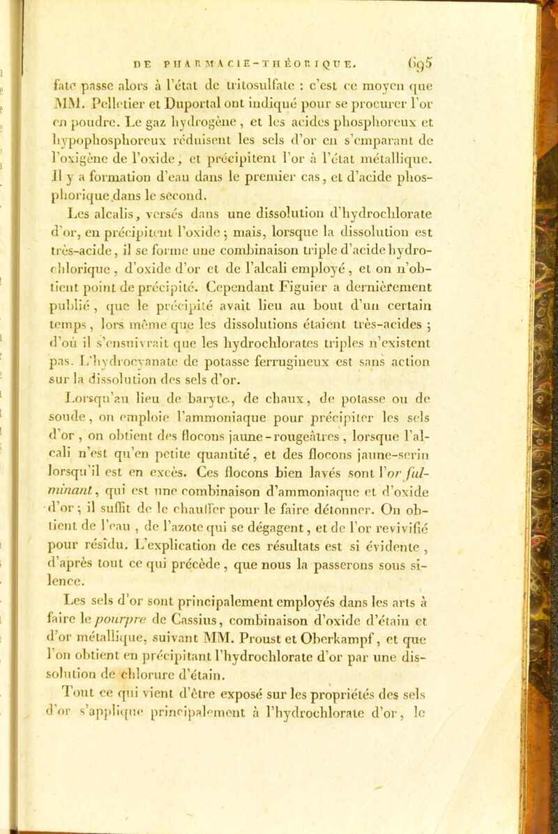 fat*1 passe alors à l’état de tritosulfale : c’est ce moyen que MM. Pelletier et Duportal ont indiqué pour se procurer l’or en poudre. Le gaz hydrogène , et les acides phosphoreux et hypophosphoreux réduisent les sels d’or en s’emparant de l’oxigène de l’oxide, et précipitent l’or à l’élaL métallique. Il y a formation d’eau dans le premier cas, et d’acide plios- pborique .dans le second. Les alcalis, versés dans une dissolution d’hydroclilorate d’or, en précipitent l’oxide 5 mais, lorsque la dissolution est très-acide, il se forme une combinaison triple d’acide hydro- ehlorique , d’oxide d’or et de l’alcali employé , et on n’ob- tient point de précipité. Cependant Figuier a dernièrement publié , que le précipité avait lieu au bout d’un certain temps , lors même que les dissolutions étaient très-acides 5 d où il s’ensuivrait que les hydrochlorates triples n’existent pas. L’hydroeyanate de potasse ferrugineux est sans action sur la dissolution des sels d’or. Lorsqu’au lieu de baryte., de chaux, de; potasse ou de soude, on emploie l’ammoniaque pour précipiter les sels d’or , on obtient des flocons jaune - rougeâtres , lorsque l’al- cali n’est qu’en petite quantité, et des flocons jaune-serin lorsqu’il est en excès. Ces flocons bien lavés sont l’or ful- minant , qui est une combinaison d’ammoniaque et d’oxide d or \ il suffit do le chauffer pour le faire détonner. On ob- tient de l’eau , de l’azote qui se dégagent, et de l’or revivifié pour résidu. L’explication de ces résultats est si évidente , d’après tout ce qui précède, que nous la passerons sous si- lence. Les sels d'or sont principalement employés dans les arts à faire 1 g pourpre de Cassius, combinaison d’oxide d’étain et d’or métallique, suivant MM. Proust et Oberkampf, et que l’on obtient en précipitant l’hydrochlorate d’or par une dis- solution de chlorure d’étain. I ont ce qui vient d’être exposé sur les propriétés des sels d or s’applique principalement à l’hydrochloraie d’or, le