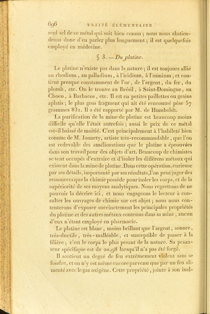 seul sel de ce métal qui soit bien connu 5 nous nous abstien- drons donc d’en parler plus longuement ; il est quelquefois employé en médecine. § 3. —Du platine. Le platine n’existe pas dans la nature •, il est toujours allié au rhodium , au palladium, à l’iridium, à l’osmium , et con- tient presque constamment de l’or , de l’argent, du fer, du plomb , etc. On le trouve au Brésil, à Saint-Domingue, au Choco , à Barbacos , etc. Il est en petites paillettes ou grains aplatis -, le plus gros fragment qui ait été rencontré pèse S'] grammes 831. 11 a été rapporté par M. de Humboldt. La purification de la mine de platine est beaucoup moins difficile qu’elle l’était autrefois 5 aussi le prix de ce métal est-il baissé de moitié. C’est principalement à l’habileté bien connue de M. Jannety, artiste très-recommandable , que l’on est redevable des améliorations que le platine a éprouvées dans son travail pour des objets d’art. Beaucoup de chimistes se sont occupés d’extraire cl d’isoler les différens métaux qui existent dans la mine de platine.Dans cette opération,curieuse par ses détails, importante par ses résultats,l’on peut juger des ressources que la cliimiepossède pourisolerles corps, et de la supériorité de ses moyens analytiques. Nous regrettons de ne pouvoir la décrire ici, et nous engageons le lecteur à con- sulter les ouvrages de chimie sur cet objet ; nous nous con- tenterons d’exposer succinctement les principales propriétés du platine et des autres métaux contenus dans sa mine , aucun d’eux n’étant employé en pharmacie. Le platine est blanc , moins brillant que l’argent, sonore, très-ductile, très - malléable, et susceptible de passer à la filière j c’est le corps le plus pesant de la nature. Sa pesan- teur spécifique est de 20,98 lorsqu’il n’a pas été forgé. Il soutient un degré de feu extrêmement violent sans se fondre, et on n’y est même encore parvenu que par un feu ali- menté avec le gaz oxigène. Cette propriété, jointe à son inal-