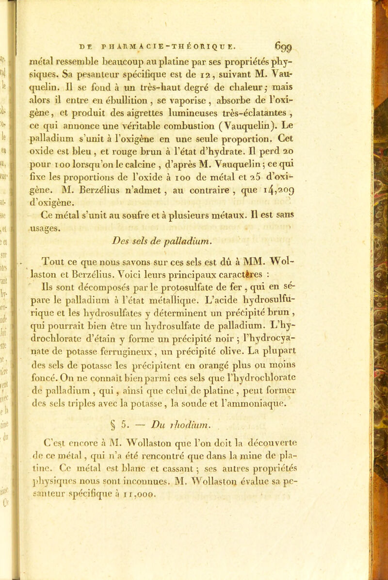 Ui \ DE P H ARM A C I E-TH É OR I Q U E. 699 métal ressemble beaucoup au platine par ses propriétés phy- siques. Sa pesanteur spécifique est de 12, suivant M. Vau- quelin. Il se fond à un très-haut degré de chaleur,- mais alors il entre en ébullition , se vaporise , absorbe de l’oxi- gène, et produit des aigrettes lumineuses très-éclatantes , ce qui annonce une véritable combustion (Vauquelin). Le palladium s’unit à l’oxigène en une seule proportion. Cet oxide est bleu, et rouge brun à l’état d’hydrate. Il perd 20 pour 100 lorsqu’on le calcine , d’après M. Vauquelin-, ce qui fixe les proportions de l’oxide à 100 de métal et 25 d’oxi- gène. M. Berzélius n’admet , au contraire , que 14,209 d’oxigène. Ce métal s’unit au soufre et à plusieurs métaux. Il est sans usages. Des sels de palladium. Tout ce que nous savons sur ces sels est dû à MM. Wol- laston et Berzélius. Voici leurs principaux caractères : Ils sont décomposés par le protosulfate de fer , qui en sé- paré le palladium à l’état métallique. L’acide hydrosulfu- rique et les hydrosulfates y déterminent un précipité brun , qui pourrait bien être un hydrosulfate de palladium. If hy- drochlorate d’étain y forme un précipité noir 5 l’hydrocya- nate de potasse ferrugineux, un précipité olive. La plupart des sels de potasse les précipitent en orangé plus ou moins foncé. On ne connaît bien parmi ces sels que l’hydrochlorate de palladium , qui, ainsi que celui de platine , peut former des sels triples avec la potasse , la soude et l’ammoniaque. § 5. — Du rhodium. C’est encore à M. Wollaston que l’on doit la découverte de ce métal, qui n’a été rencontré que dans la mine de pla- tine. Ce métal est blanc et cassant ; ses autres propriétés physiques nous sont inconnues. M. Wollaston évalue sa pe-