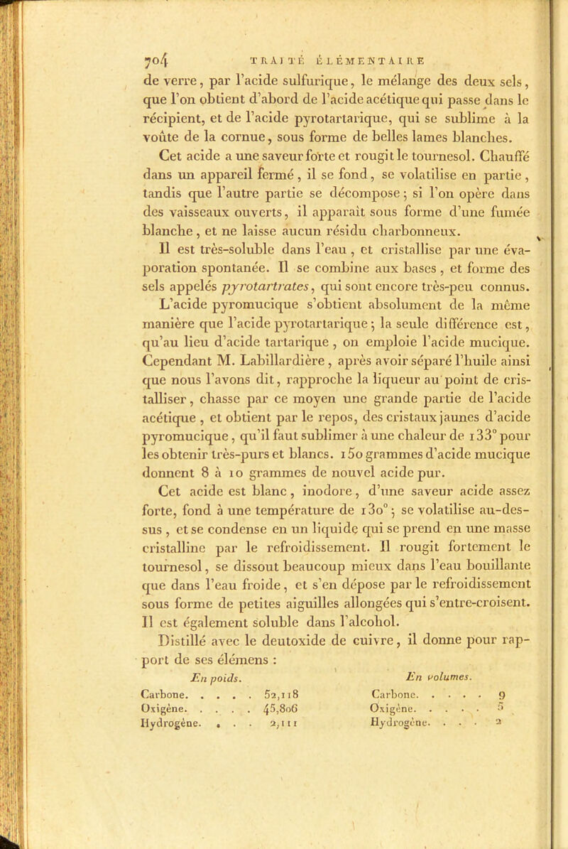 I de verre, par l’acide sulfurique, le mélange des deux sels, que l’on oblient d’abord de l’acide acétique qui passe dans le récipient, et de l’acide pyrotartarique, qui se sublime à la voûte de la cornue, sous forme de belles lames blanclies. Cet acide a une saveur forte et rougit le tournesol. Chauffé dans un appareil fermé , il se fond, se volatilise en partie , tandis que l’autre partie se décompose ; si l’on opère dans des vaisseaux ouverts, il apparaît sous forme d’une fumée blanche, et ne laisse aucun résidu charbonneux. Il est très-soluble dans l’eau , et cristallise par une éva- poration spontanée. Il se combine aux bases, et forme des sels appelés pyrotartrates, qui sont encore très-peu connus. L’acide pyromucique s’obtient absolument de la même manière que l’acide pyrotartarique 5 la seule différence est, qu’au lieu d’acide tartarique , on emploie l’acide mucique. Cependant M. Labillardière , après avoir séparé l’huile ainsi que nous l’avons dit, rapproche la liqueur au point de cris- talliser , chasse par ce moyen une grande partie de l’acide acétique , et obtient par le repos, des cristaux jaunes d’acide pyromucique, qu’il faut sublimer à une chaleur de 133° pour les obtenir très-purs et blancs. 15o grammes d’acide mucique donnent 8 à 10 grammes de nouvel acide pur. Cet acide est blanc , inodore, d’une saveur acide assez forte, fond à une température, de i3o°5 se volatilise au-des- sus , et se condense en un liquide qui se prend en une masse cristalline par le refroidissement. Il rougit fortement le tournesol, se dissout beaucoup mieux dans l’eau bouillante que dans l’eau froide, et s’en dépose parle refroidissement sous forme de petites aiguilles allongées qui s’entre-croisent. Il est également soluble dans l’alcohol. Distillé avec le deutoxide de cuivre, il donne pour rap- port de ses élémens : En poids. En volumes. Carbone 52,u8 Carbone 9 Oxigène 4^,806 Oxigène. .... 5 Hydrogène. . . . 2,1 (t Hydrogène. . • • 2