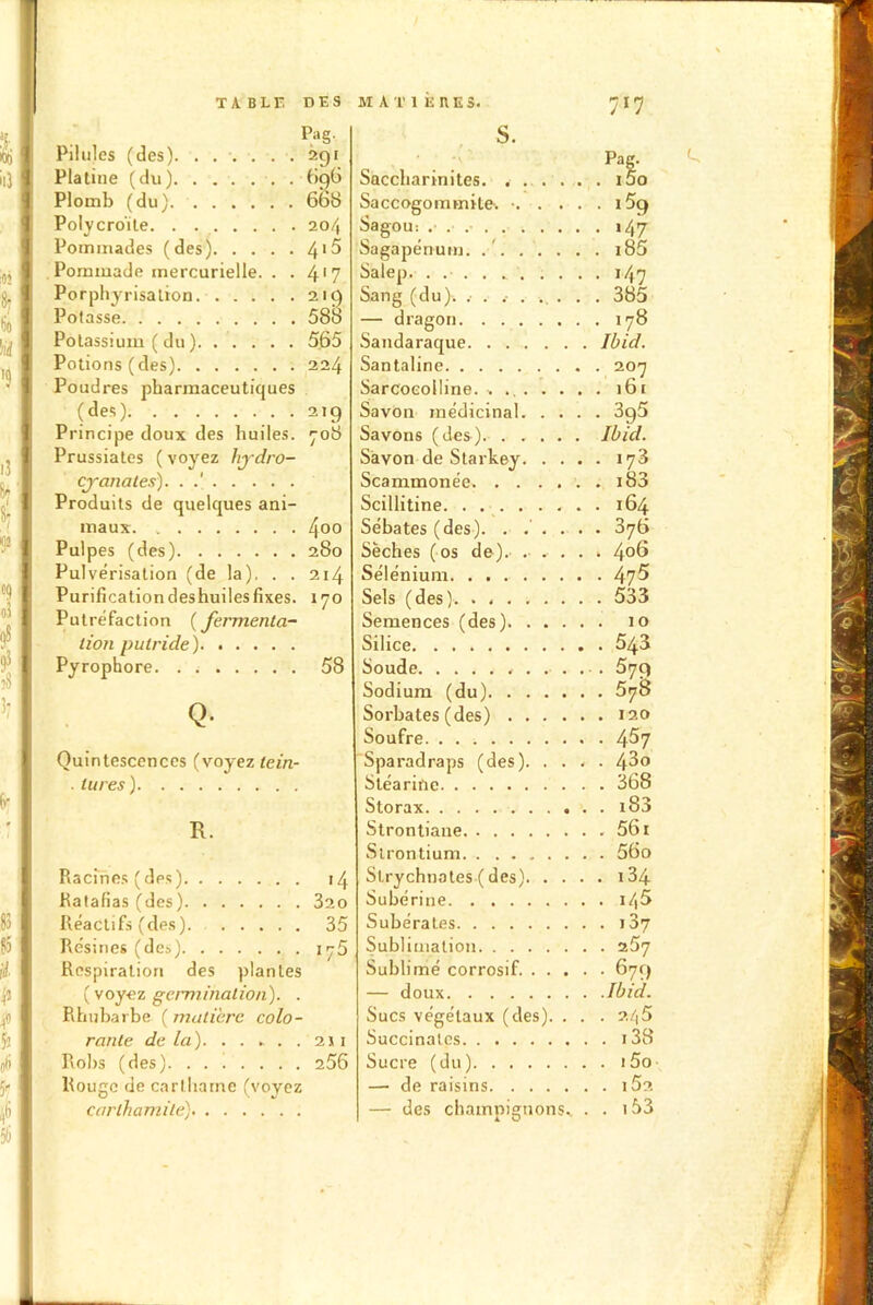 «il 5 ! oj Pag. Pilules (des). ...... 291 Platine (du) 696 Plomb (du) 668 Polycro'ite 204 Pommades (des) 4'^ Pommade mercurielle. . . 4*7 Porphyrisation 219 Potasse 588 Potassium ( du ) 565 Potions (des) 224 Poudres pharmaceutiques (des) 219 Principe doux des huiles. 708 Prussiates ( voyez hjdro- cyanales). . .' Produits de quelques ani- maux 4°° Pulpes (des) 280 Pulvérisation (de la). . . 214 Purification deshuiles fixes. 170 Putréfaction (fermenta- tion putride) Pyrophore 58 Q- Quintescences (voyez tein- . lu res) R. Racines (des) 14 Ratafias (des) 320 Réactifs (des) 35 Résines (des) 175 Respiration des plantes (voyez germination). . Rhubarbe ( matière colo- rante delà). . . ► . . 211 Robs (des) 256 Rouge de carlharne (voyez carlhamile) 717 S. Pag. Saccliarinites. ...... i5o Saccogommile. ■ i5g Sagou: 147 Sagapénum. i85 Salep „ 147 Sang (du). .• . 385 — dragon 178 Sandaraque Ibid. Santaline 207 Sarcoeolline. 161 Savon médicinal 3g5 Savons (des). Ibid. Savon de Starkey 178 Scammonée i83 Scillitine 164 Sébates (des). . ..... 376 Sèches (os de). ..... 4°6 Sélénium 47^ Sels (des) 533 Semences (des) 10 Silice 543 Soude 579 Sodium (du) 578 Sorbates (des) 120 Soufre 4^7 Sparadraps (des) 4^0 Stéarine 368 Storax i83 Strontiane 561 Strontium 56o Slrychnates ( des) 134 Subérine i45 Subérates j37 Sublimation 267 Sublimé corrosif 679 — doux Ibid. Sucs végétaux (des). . . . 246 Succinat.es i38 Sucre (du) i5o — de raisins i52 — des champignons^ . . i53