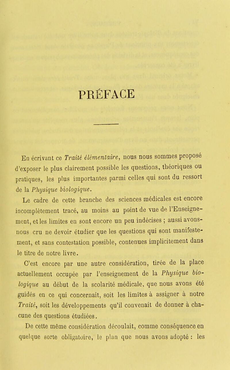 PRÉFACE En écrivant ce Traité élémentaire, nous nous sommes proposé d'exposer le plus clairement possible les questions, théoriques ou pratiques, les plus importantes parmi celles qui sont du ressort de la Physique biologique. Le cadre de cette branche des sciences médicales est encore incomplètement tracé, au moins au point de vue de l'Enseigne- ment, et les limites en sont encore un peu indécises ; aussi avons- nous cru ne devoir étudier que les questions qui sont manifeste- ment, et sans contestation possible, contenues implicitement dans le titre de notre livre. C'est encore par une autre considération, tirée de la place actuellement occupée par l'enseignement de la Physique bio- logique au début de la scolarité médicale, que nous avons été guidés en ce qui concernait, soit les limites à assigner à notre Traité, soit les développements qu'il convenait de donner à cha- cune des questions étudiées. De cette môme considération découlait, comme conséquence en quelque sorte obligatoire, le plan que nous avons adopté : les