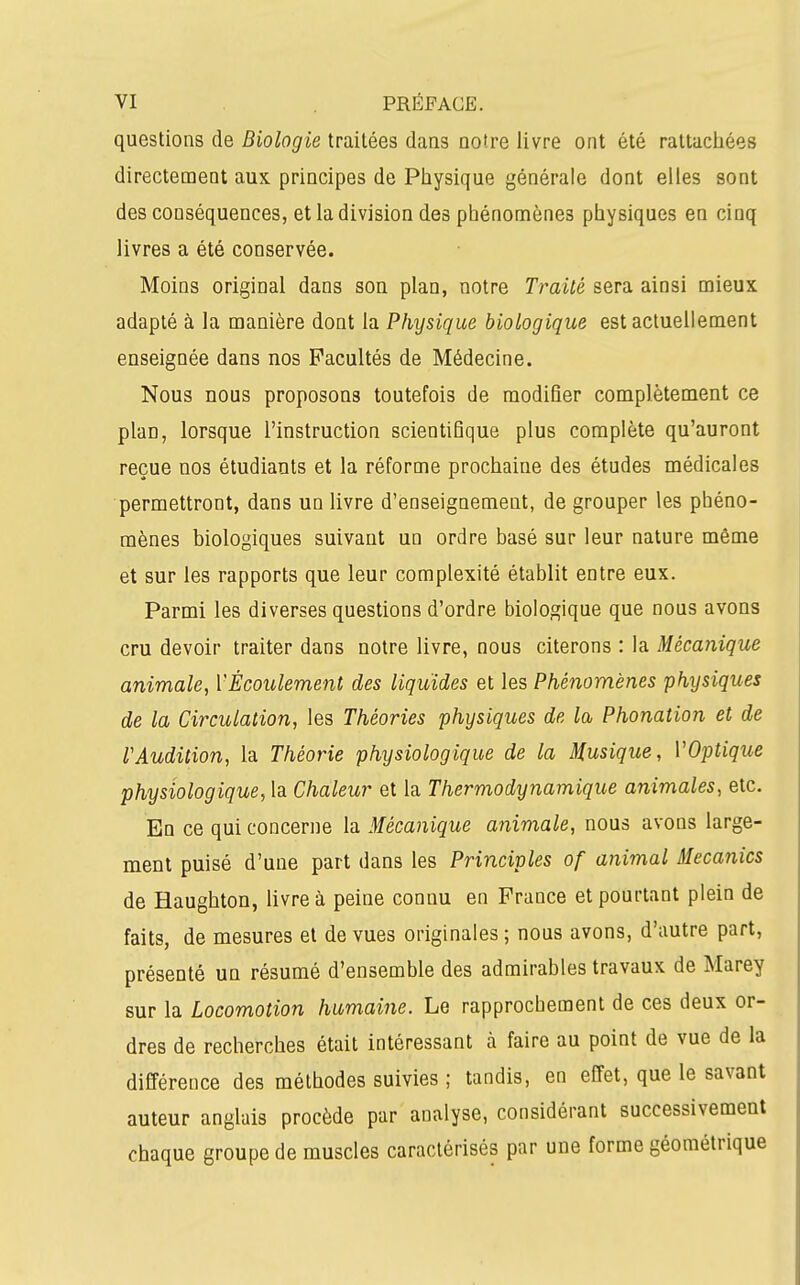 questions de Biologie traitées dans notre livre ont été rattachées directement aux principes de Physique générale dont elles sont des conséquences, et la division des phénomènes physiques en cinq livres a été conservée. Moins original dans son plan, notre Traité sera ainsi mieux adapté à la manière dont la Physique biologique est actuellement enseignée dans nos Facultés de Médecine. Nous nous proposons toutefois de modifier complètement ce plan, lorsque l'instruction scientifique plus complète qu'auront reçue nos étudiants et la réforme prochaine des études médicales permettront, dans un livre d'enseignement, de grouper les phéno- mènes biologiques suivant un ordre basé sur leur nature même et sur les rapports que leur complexité établit entre eux. Parmi les diverses questions d'ordre biologique que nous avons cru devoir traiter dans notre livre, nous citerons : la Mécanique animale, VÉcoulement des liquides et les Phénomènes physiques de la Circulation, les Théories physiques de la, Phonation et de rAudition, la Théorie physiologique de la Musique, VOptique physiologique, la Chaleur et la Thermodynamique animales, etc. En ce qui concerne la Mécanique animale, nous avons large- ment puisé d'une part dans les Principles of animal Mecanics de Haughton, livre à peine connu en France et pourtant plein de faits, de mesures et de vues originales ; nous avons, d'autre part, présenté un résumé d'ensemble des admirables travaux de Marey sur la Locomotion humaine. Le rapprochement de ces deux or- dres de recherches était intéressant à faire au point de vue de la différence des méthodes suivies ; tandis, en effet, que le savant auteur anglais procède par analyse, considérant successivement chaque groupe de muscles caractérisés par une forme géométrique