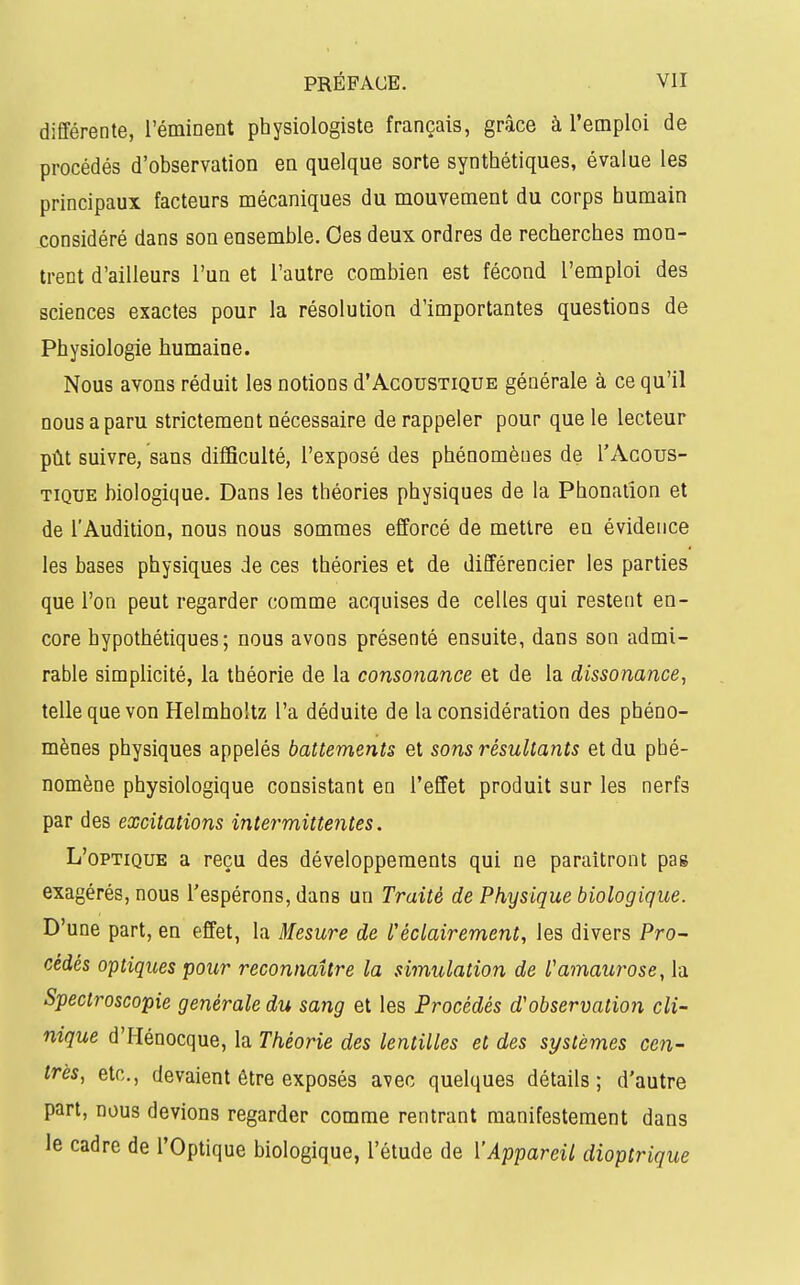 différente, l'éminent physiologiste français, grâce à l'emploi de procédés d'observation en quelque sorte synthétiques, évalue les principaux facteurs mécaniques du mouvement du corps humain jconsidéré dans son ensemble. Oes deux ordres de recherches mon- trent d'ailleurs l'un et l'autre combien est fécond l'emploi des sciences exactes pour la résolution d'importantes questions de Physiologie humaine. Nous avons réduit les notions d'Acoustique générale à ce qu'il nous a paru strictement nécessaire de rappeler pour que le lecteur pût suivre, sans difficulté, l'exposé des phénomènes de TAcous- TiQUE biologique. Dans les théories physiques de la Phonation et de l'Audition, nous nous sommes efforcé de mettre en évidence les bases physiques de ces théories et de différencier les parties que l'on peut regarder comme acquises de celles qui restent en- core hypothétiques; nous avons présenté ensuite, dans son admi- rable simplicité, la théorie de la consonance et de la dissonance^ telle que von Helmholtz l'a déduite de la considération des phéno- mènes physiques appelés battements et sons résultants et du phé- nomène physiologique consistant en l'effet produit sur les nerfs par des excitations intermittentes. L'optique a reçu des développements qui ne paraîtront pas exagérés, nous l'espérons, dans un Traité de Physique biologique. D'une part, en effet, la Mesure de Uéclairement, les divers Pro- cédés optiques pour reconnaître la simulation de l'amaurose, la Spectroscopie générale du sang et les Procédés d'observation cli- nique d'Hénocque, la Théorie des lentilles et des systèmes cen- trés, etc., devaient être exposés avec quelques détails; d'autre part, nous devions regarder comme rentrant manifestement dans le cadre de l'Optique biologique, l'étude de l'Appareil dioptrique