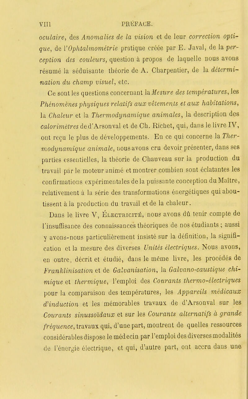 oculaire, des Anomalies de la vision et de leur correction O'pli- que, de i'Ophtalmométrie pratique créée par E. Javal, de la per- ception des couleurs, question à propos de laquelle nous avons résumé la séduisante théorie de A. Charpentier, de la détermi- nation du champ visuel, etc. Ce sont les questions concernant h Mesure des températures, les Phénomènes physiques relatifs aux vêtements et aux habitations, la Chaleur et la Thermodynamique animales, la description des calorimètres ded'Arsonval et de Oh. Richet, qui, dans le livre IV, ont reçu le plus de développements. En ce qui concerne la Ther- modynamique animale, nous avons cru devoir présenter, dans ses parties essentielles, la théorie de Ohauveau sur la production du travail par le moteur animé et montrer combien sont éclatantes les confirmations expérimentales de la puissante conception du Maître, relativement à la série des transformations énergétiques qui abou- tissent à la production du travail et de la chaleur. Dans le livre V, Électricité, nous avons dû tenir compte de l'insuffisance des connaissances théoriques de nos étudiants; aussi y avons-nous particulièrement insisté sur la définition, la signifi- cation et la mesure des diverses Unités électriques. Nous avons, en outre, décrit et étudié, dans le même livre, les procédés de Franklinisation et de Galvanisation, la Galvano-caustique chi- mique et thermique, l'emploi des Courants thermo-électriques pour la comparaison des températures, les Appareils médicaux d'induction et les mémorables travaux de d'Arsonval sur les Courants sùiussoïdaux et sur les Courants alternatifs à gravide fréquence, travaux qui, d'une part, montrent de quelles ressources considérables dispose le médecin par l'emploi des diverses modalités de l'énergie électrique, et qui, d'autre part, ont accru dans une