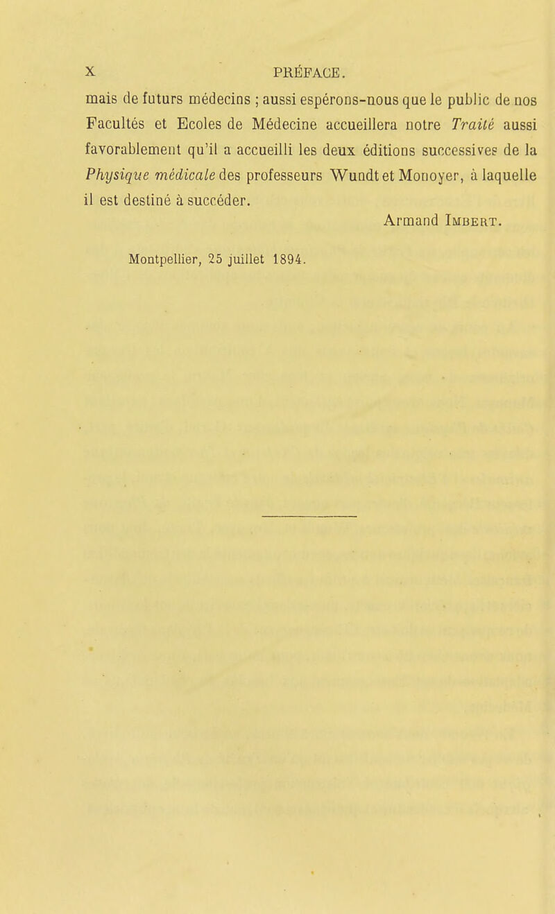 mais de futurs médecins ; aussi espérons-nous que le public de nos Facultés et Ecoles de Médecine accueillera notre Traité aussi favorablement qu'il a accueilli les deux éditions successives de la Physique médicale des professeurs Wundtet Monoyer, à laquelle il est destiné à succéder. Arnaand Imbert. Montpellier, 25 juillet 1894.