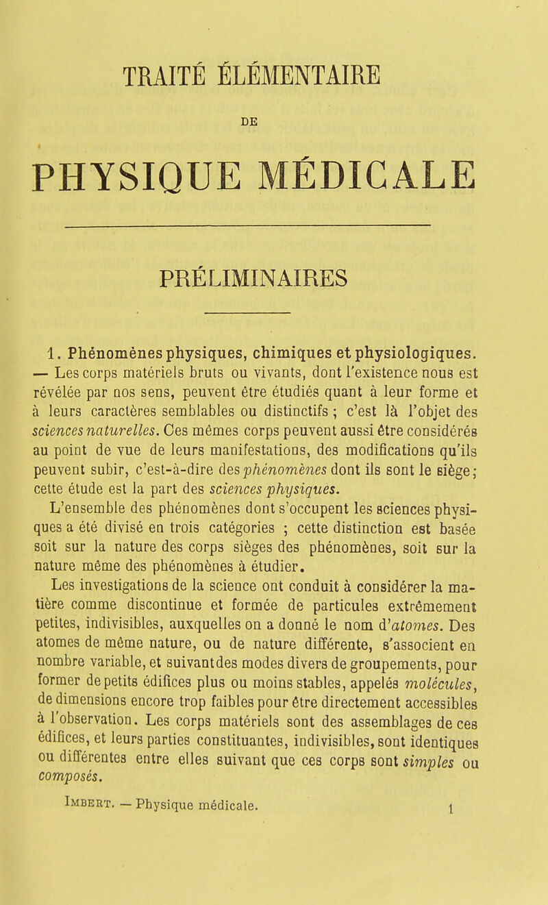 TRAITÉ ÉLÉMENTAIRE DE PHYSIQUE MÉDICALE PRÉLIMINAIRES 1, Phénomènes physiques, chimiques et physiologiques. — Les corps matériels bruts ou vivants, dont l'existence nous est révélée par nos sens, peuvent être étudiés quant à leur forme et à leurs caractères semblables ou distinctifs ; c'est là l'objet des sciences naturelles. Ces mêmes corps peuvent aussi être considérés au point de vue de leurs maaifestatioDs, des modifications qu'ils peuvent subir, c'est-à-dire àesphénomènes dont ils sont le siège; cette étude est la part des sciences physiques. L'ensemble des phénomènes dont s'occupent les sciences physi- ques a été divisé en trois catégories ; cette distinction est basée soit sur la nature des corps sièges des phénomènes, soit sur la nature même des phénomènes à étudier. Les investigations de la science ont conduit à considérer la ma- tière comme discontinue et formée de particules extrêmement petites, indivisibles, auxquelles on a donné le nom d'atomes. Des atomes de même nature, ou de nature différente, s'associent en nombre variable, et suivantdes modes divers de groupements, pour former de petits édifices plus ou moins stables, appelés molécules, de dimensions encore trop faibles pour être directement accessibles à l'observation. Les corps matériels sont des assemblages de ces édifices, et leurs parties constituantes, indivisibles, sont identiques ou différentes entre elles suivant que ces corps sont simples ou composés.
