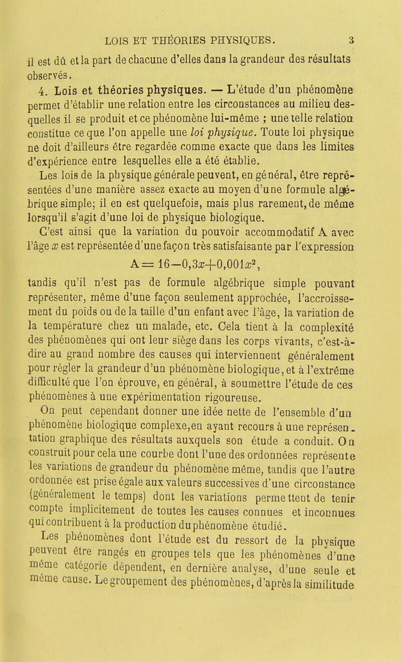 il est dû et la part de chacune d'elles dans la grandeur des résultats observés. 4, Lois et théories physiques. — L'étude d'ua phénomène permet d'établir une relation entre les circonstances au milieu des- quelles il se produit et ce phénomène lui-même ; une telle relation constitue ce que l'on appelle une loi physique. Toute loi physique ne doit d'ailleurs être regardée comme exacte que dans les limites d'expérience entre lesquelles elle a été établie. Les lois de la physique générale peuvent, en général, être repré- sentées d'une manière assez exacte au moyen d'une formule alg|é- brique simple; il en est quelquefois, mais plus rarement, de même lorsqu'il s'agit d'une loi de physique biologique. C'est ainsi que la variation du pouvoir accommodatif A avec l'âge X est représentée d'une façon très satisfaisante par l'expression A=16-0,3a;+0,001a;2, tandis qu'il n'est pas de formule algébrique simple pouvant représenter, même d'une façon seulement approchée, l'accroisse- ment du poids ou de la taille d'un enfant avec l'âge, la variation de la température chez un malade, etc. Cela tient à la complexité des phénomènes qui ont leur siège dans les corps vivants, c'est-à- dire au grand nombre des causes qui interviennent généralement pour régler la grandeur d'un phénomène biologique, et à l'extrême difficulté que l'on éprouve, en général, à soumettre l'étude de ces phénomènes à une expérimentation rigoureuse. On peut cependant donner une idée nette de l'ensemble d'un phénomène biologique complexe,en ayant recours à une représen. tation graphique des résultats auxquels son étude a conduit. On construit pour cela une courbe dont l'une des ordonnées représente les variations de grandeur du phénomène môme, tandis que l'autre ordonnée est prise égale aux valeurs successives d'une circonstance (généralement le temps) dont les variations permettent de tenir compte implicitement de toutes les causes connues et inconnues qui contribuent à la production duphénomène étudié. Les phénomènes dont l'étude est du ressort de la physique peuvent être rangés en groupes tels que les phénomènes d'une môme catégorie dépendent, en dernière analyse, d'une seule et môme cause. Le groupement des phénomènes, d'après la similitude