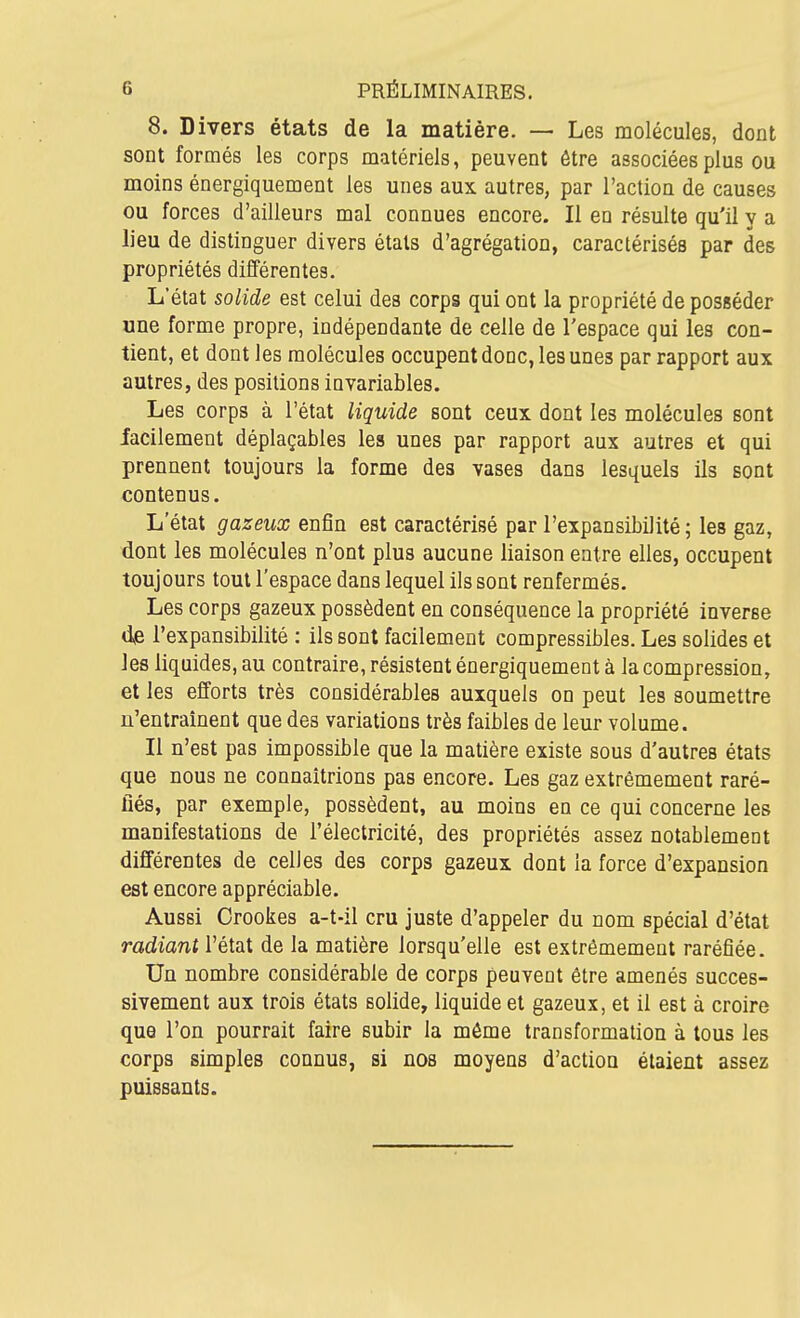 8. Divers états de la matière. — Les molécules, dont sont formés les corps matériels, peuvent être associées plus ou moins énergiquement les unes aux autres, par l'action de causes ou forces d'ailleurs mal connues encore. Il en résulte qu'il y a lieu de distinguer divers états d'agrégation, caractérisés par des propriétés dilïérentes. L'état solide est celui des corps qui ont la propriété de posséder «ne forme propre, indépendante de celle de l'espace qui les con- tient, et dont les molécules occupent donc, les unes par rapport aux autres, des positions invariables. Les corps à l'état liquide sont ceux dont les molécules sont facilement déplaçables les unes par rapport aux autres et qui prennent toujours la forme des vases dans lesquels ils sont contenus. L'état gazeux eniBn est caractérisé par l'expansibilité ; les gaz, dont les molécules n'ont plus aucune liaison entre elles, occupent toujours tout l'espace dans lequel ils sont renfermés. Les corps gazeux possèdent en conséquence la propriété inverse dve l'expansibilité : ils sont facilement compressibles. Les solides et les liquides, au contraire, résistent énergiquement à la compression, et les efforts très considérables auxquels on peut les soumettre n'entraînent que des variations très faibles de leur volume. Il n'est pas impossible que la matière existe sous d'autres états que nous ne connaîtrions pas encore. Les gaz extrêmement raré- fiés, par exemple, possèdent, au moins en ce qui concerne les manifestations de l'électricité, des propriétés assez notablement différentes de celles des corps gazeux dont la force d'expansion est encore appréciable. Aussi Crookes a-t-il cru juste d'appeler du nom spécial d'état radiant l'état de la matière lorsqu'elle est extrêmement raréfiée. Un nombre considérable de corps peuvent être amenés succes- sivement aux trois états solide, liquide et gazeux, et il est à croire que l'on pourrait faire subir la même transformation à tous les corps simples connus, si nos moyens d'action étaient assez puissants.