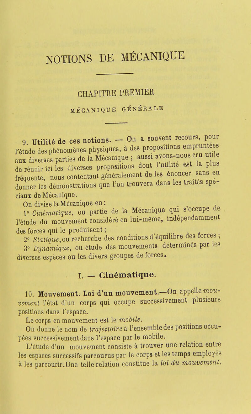 NOTIONS DE MÉCANIQUE CHAPITRE PREMIER MÉCANIQUE GÉNÉRALE 9 Utilité de ces notions. - On a souvent recours, pour l'étude des phénomènes physiques, à des propositions emprun ees aux diverses parties de la Mécanique ; aussi avous-nous c u u île de réunir ici l'es diverses propositions dont FutilUé e.t la plus fréquente, nous contentant généralement de les énoncer sans en donner les démonstrations que l'on trouvera dans les traites spé- ciaux de Mécanique. On divise la Mécanique en: _ 10 Cinématique, ou partie de la Mécanique qui s occupe de l'étude du mouvement considéré en lui-même, indépendamment des forces qui le produisent ; 2° 5iaiiçue, ou recherche des conditions d'équilibre des forces ; 3° Dynamique, ou étude des mouvements détermines par les diverses espèces ou les divers groupes de forces. I. — Cinématique. 10. Mouvement. Loi d'un mouvement.—On appelle mow- mment l'état d'un corps qui occupe successivement plusieurs positions dans l'espace. Le corps en mouvement est le mobile. On donne le nom de trajectoire à l'ensemble des positions occu- pées successivement dans l'espace par le mobile. L'étude d'un mouvement consiste à trouver une relation entre les espaces successifs parcourus par le corps et les temps employés à les parcourir.Une telle relation constitue la loi du mouvement.