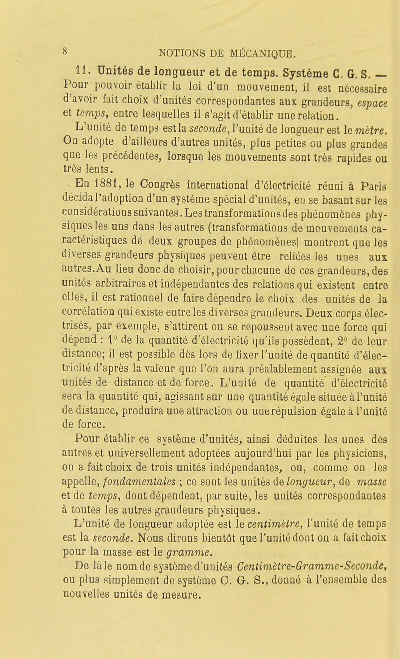 11. Unités de longueur et de temps. Système C. G. S. ~ Pour pouvoir établir la loi d'un raouvemeut, il est nécessaire d'avoir fait choix d'unités correspondantes aux grandeurs, espace et temps, entre lesquelles il s'agit d'établir une relation. L'unité de temps est la seconcZe, l'unité de longueur est le mètre. On adopte d'ailleurs d'autres unités, plus petites ou plus grandes que les précédentes, lorsque les mouvements sont très rapides ou très lents. ~ En 1881, le Congrès international d'électricité réuni à Paris décida l'adoption d'un système spécial d'unités, en se basant sur les considérations suivantes. Les transformations des phénomènes phy- siques les uns dans les autres (transformations de mouvements ca- ractéristiques de deux groupes de phénomènes) montrent que les diverses grandeurs physiques peuvent être reliées les unes aux autres. Au lieu donc de choisir, pour chacune de ces grandeurs, des unités arbitraires et indépendantes des relations qui existent entre elles, il est rationnel de faire dépendre le choix des unités de la corrélation qui existe entre les diverses grandeurs. Deux corps élec- trisés, par exemple, s'attirent ou se repoussent avec une force qui dépend : 1° de la quantité d'électricité qu'ils possèdent, 2° de leur distance; il est possible dès lors de fixer l'unité de quantité d'élec- tricité d'après la valeur que l'on aura préalablement assignée aux unités de distance et de force. L'unité de quantité d'électricité sera la quantité qui, agissant sur une quantité égale située à l'unité de distance, produira une attraction ou une répulsion égale à l'unité de force. Pour établir ce système d'unités, ainsi déduites les unes des autres et universellement adoptées aujourd'hui par les physiciens, on a fait choix de trois unités indépendantes, ou, comme on les appelle, fondamentales ; ce sont les unités de longueur, de masse et de temps, dont dépendent, par suite, les unités correspondantes à toutes les autres grandeurs physiques. L'unité de longueur adoptée est le centimètre, l'unité de temps est la seconde. Nous dirons bientôt que l'unité dont on a fait choix pour la masse est le gramme. De là le nom de système d'unités Centimètre-Gramme-Seconde, ou plus simplement de système 0. G. S., donné à l'ensemble des nouvelles unités de mesure.