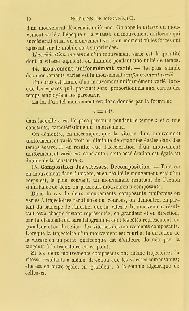 d'un mouvement désormais uniforme. Ou appelle vitesse du mou- vement varié à l'époque t la vitesse du mouvement uniforme qui succéderait ainsi au mouvement varié au moment où les forces qui agissent sur le mobile sont supprimées. L'accélération moyenne d'un mouvement varié est la quantité dont la vitesse augmente ou diminue pendant une unité de temps. 14. Mouvement uniformément varié. — Le plus simple des mouvements variés est le mouvement uniformément varié. Un corps est animé d'un mouvement uniformément varié lors- que les espaces qu'il parcourt sont proportionnels aux carrés des temps employés à les parcourir. La loi d'un tel mouvement est donc donnée par la formule: e=zat^, dans laquelle e est l'espace parcouru pendant le temps { et a une constante, caractéristique du mouvement. On démontre, en mécanique, que la vitesse d'un mouvement uniformément varié croît ou diminue de quantités égales dans des temps égaux. Il en résulte que l'accélération d'un mouvement uniformément varié est constante ; cette accélération est égale au double delà constante a. 15. Composition des vitesses. Décomposition. —Tout est en mouvement dans l'univers, et en réalité le mouvement vrai d'un corps est, le plus souvent, un mouvement résultant de l'action simultanée de deux ou plusieurs mouvements composants. Dans le cas de deux mouvements composants uniformes ou variés à trajectoires rectilignes ou courbes, on démontre, en par- tant du principe de l'inertie, que la vitesse du mouvement résul- tant esta chaque instant représentée, en grandeur et en direction, par la diagonale du parallélogramme dont les côtés représentent, en grandeur et en direction, les vitesses des mouvements composants. Lorsque la trajectoire d'un mouvement est courbe, la direction de la vitesse en un point quelconque est d'ailleurs donnée par la tangente à la trajectoire en ce point. Si les deux mouvements composants ont même trajectoire, la vitesse résultante a môme direction que les vitesses composantes; elle est en outre égale, en grandeur, à la somme algébrique de celles-ci.