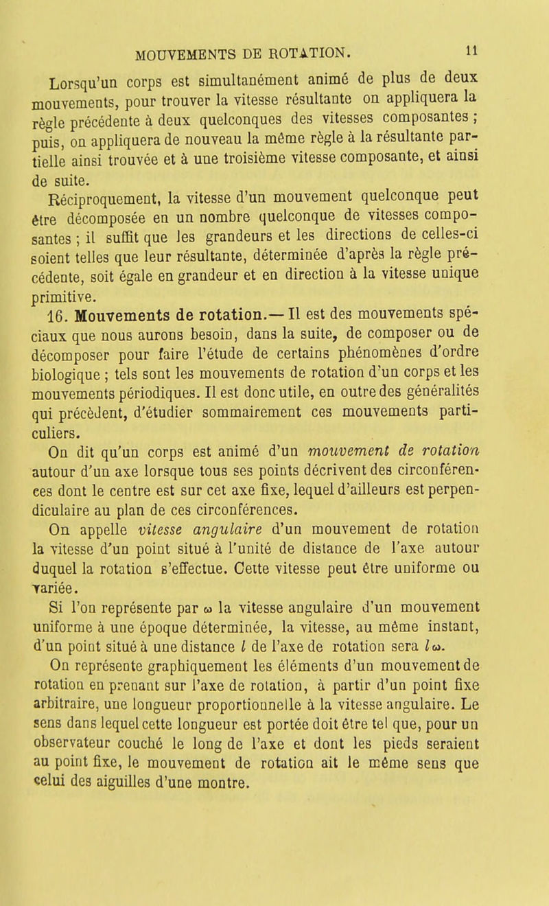 Lorsqu'un corps est simultanément animé de plus de deux mouvements, pour trouver la vitesse résultante on appliquera la règle précédente à deux quelconques des vitesses composantes ; puis, on appliquera de nouveau la même règle à la résultante par- tielle ainsi trouvée et à une troisième vitesse composante, et ainsi de suite. Réciproquement, la vitesse d'un mouvement quelconque peut être décomposée en un nombre quelconque de vitesses compo- santes ; il suffit que les grandeurs et les directions de celles-ci soient telles que leur résultante, déterminée d'après la règle pré- cédente, soit égale en grandeur et en direction à la vitesse unique primitive. 16. Mouvements de rotation.— Il est des mouvements spé- ciaux que nous aurons besoin, dans la suite, de composer ou de décomposer pour faire l'étude de certains phénomènes d'ordre biologique ; tels sont les mouvements de rotation d'un corps et les mouvements périodiques. Il est donc utile, en outre des généralités qui précèdent, d'étudier sommairement ces mouvements parti- culiers. On dit qu'un corps est animé d'un mouvement de rotation autour d'un axe lorsque tous ses points décrivent des circonféren- ces dont le centre est sur cet axe fixe, lequel d'ailleurs est perpen- diculaire au plan de ces circonférences. On appelle vitesse angulaire d'un mouvement de rotation la vitesse d'un point situé à l'unité de distance de l'axe autour duquel la rotation s'effectue. Cette vitesse peut être uniforme ou lariée. Si l'on représente par m la vitesse angulaire d'un mouvement uniforme à une époque déterminée, la vitesse, au même instant, d'un point situé à une distance l de l'axe de rotation sera /m. On représente graphiquement les éléments d'un mouvement de rotation en prenant sur l'axe de rotation, à partir d'un point fixe arbitraire, une longueur proportionnelle à la vitesse angulaire. Le sens dans lequel cette longueur est portée doit être tel que, pour un observateur couché le long de l'axe et dont les pieds seraient au point fixe, le mouvement de rotation ait le môme sens que çelui des aiguilles d'une montre.