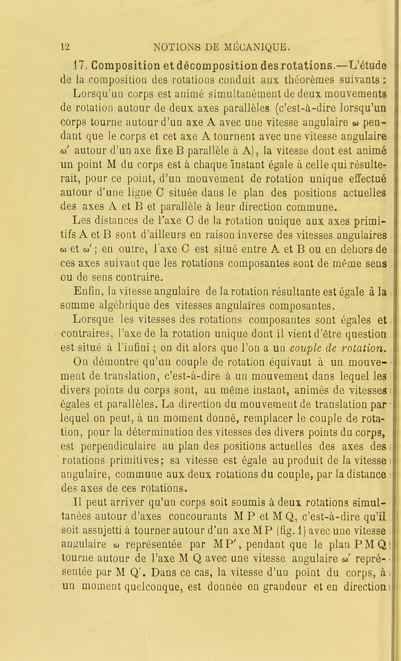 17. Composition et décomposition des rotations.—L'étude de la composition des rotations conduit aux théorèmes suivants : Lorsqu'un corps est animé simultanément de deux mouvements de rotation autour de deux axes parallèles (c'est-à-dire lorsqu'un corps tourne autour d'un axe A avec une vitesse angulaire w pen- dant que le corps et cet axe A tournent avec une vitesse angulaire w' autour d'un axe fixe B parallèle à A), la vitesse dont est animé un point M du corps est à chaque instant égale à celle qui résulte- rait, pour ce point, d'un mouvement de rotation unique effectué autour d'une ligne 0 située dans le plan des positions actuelles des axes A et B et parallèle à leur direction commune. Les distances de l'axe G de la rotation unique aux axes primi- tifs A et B sont d'ailleurs en raison inverse des vitesses angulaires « et w' ; en outre, l'axe 0 est situé entre A et B ou en dehors de ces axes suivant que les rotations composantes sont de même sens ou de sens contraire. Enfin, la vitesse angulaire de la rotation résultante est égale à la somme algébrique des vitesses angulaires composantes. Lorsque les vitesses des rotations composantes sont égales et. contraires, l'axe de la rotation unique dont il vient d'être question est situé à l'infini ; on dit alors que l'on a un couple de rotation. On démontre qu'un couple de rotation équivaut à un mouve-' ment de translation, c'est-à-dire à un mouvement dans lequel les divers points du corps sont, au même instant, animés de vitesses ; égales et parallèles. La direction du mouvement de translation par • lequel on peut, à un moment donné, remplacer le couple de rota- tion, pour la détermination des vitesses des divers points du corps, est perpendiculaire au plan des positions actuelles des axes des ■ rotations primitives; sa vitesse est égale au produit de la vitesse: angulaire, commune aux deux rotations du couple, par la distance ; des axes de ces rotations. Il peut arriver qu'un corps soit soumis à deux rotations simul- tanées autour d'axes concourants M P et M Q, c'est-à-dire qu'il soit assujetti à tourner autour d'un axe M P (Qg. 1) avec une vitesse . angulaire w représentée par MP', pendant que le planPMQi tourne autour de l'axe M Q avec une vitesse angulaire w' repré- ■ sentée par M Q'. Dans ce cas, la vitesse d'un point du corps, à. un moment quelconque, est donnée en grandeur et en direction!