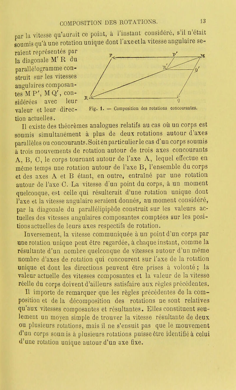 par lu vitesse qu'aurait ce point, à i'inslatit considéré, s'il n'était soumis qu'à une rotation unique dont l'axeetla vitesse angulaire se- raient représentés par la diagonale M' R du parallélogramme con- struit sur les vitesses angulaires composan- tes MP', MQ', con- sidérées avec leur valeur et leur direc- Fis- — composition des rotations concourantes. lion actuelles. Il existe des théorèmes analogues relatifs au cas où un corps est soumis simultanément à plus de deux rotations autour d'axes parallèles ou concourants.Soit en particulier le cas d'un corps soumis à trois mouvements de rotation autour de trois axes concourants A, B, 0, le corps tournant autour de l'axe A, lequel effectue en même temps une rotation autour de l'axe B, l'ensemble du corps et des axes A et B étant, en outre, entraîné par une rotation autour de l'axe 0. La vitesse d'un point du corps, à un moment quelconque, est celle qui résulterait d'une rotation unique dont l'axe et la vitesse angulaire seraient donnés, au moment considéré, par la diagonale du parallélipipède construit sur les valeurs ac- tuelles des vitesses angulaires composantes comptées sur les posi- tions actuelles de leurs axes respectifs de rotation. Inversement, la vitesse communiquée à un point d'un corps par une rotation unique peut être regardée, à chaque instant, comme la résultante d'un nombre quelconque de vitesses autour d'un même nombre d'axes de rotation qui concourent sur l'axe de la rotation unique et dont les directions peuvent être prises à volonté ; la valeur actuelle des vitesses composantes et la valeur de la vitesse réelle du corps doivent d'ailleurs satisfaire aux règles précédentes. Il importe de remarquer que les règles précédentes de la com- position et de la décomposition des rotations ne sont relatives qu'aux vitesses composantes et résultantes. Elles constituent seu- lement un moyen simple de trouver la vitesse résultante de deux ou plusieurs rotations, mais il ne s'ensuit pas que le mouvement d'un corps soumis à plusieurs rotations puisse être identiGéà celui d'une rotation unique autour d'un axe fixe.