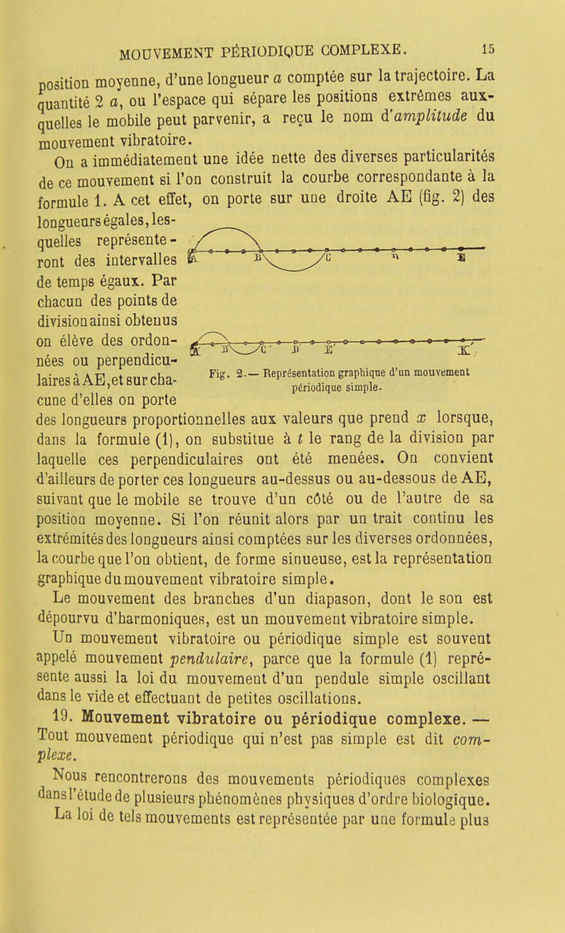 position moyenne, d'une longueur a comptée sur la trajectoire. La quantité 2 a, ou l'espace qui sépare les positions extrêmes aux- quelles le mobile peut parvenir, a reçu le nom d'amplitude du mouvement vibratoire. On a immédiatement une idée nette des diverses particularités de ce mouvement si l'on construit la courbe correspondante à la formule 1. A cet effet, on porte sur une droite AE (fig. 2) des longueurs égales, les- quelles représente - ront des intervalles de temps égaux. Par chacun des points de division ainsi obtenus on élève des ordon- ^ jjn^^c- j' - e' X' nées ou perpendicu- IpirPC! à A Tîl Pt Riir rha- Représentation graphique d'un mouvement jaires d Aiii,ei sur cna périodique simple, cune d'elles on porte des longueurs proportionnelles aux valeurs que prend x lorsque, dans la formule (1), on substitue à t le rang de la division par laquelle ces perpendiculaires ont été menées. On convient d'ailleurs déporter ces longueurs au-dessus ou au-dessous de AE, suivant que le mobile se trouve d'un côté ou de l'autre de sa position moyenne. Si l'on réunit alors par un trait continu les extrémités des longueurs ainsi comptées sur les diverses ordonnées, la courbe que l'on obtient, de forme sinueuse, est la représentation graphique du mouvement vibratoire simple. Le mouvement des branches d'un diapason, dont le son est dépourvu d'harmoniques, est un mouvement vibratoire simple. Un mouvement vibratoire ou périodique simple est souvent appelé mouvement pendulaire^ parce que la formule (1) repré- sente aussi la loi du mouvement d'un pendule simple oscillant dans le vide et effectuant de petites oscillations. 19. Mouvement vibratoire ou périodique complexe. — Tout mouvement périodique qui n'est pas simple est dit com- plexe. Nous rencontrerons des mouvements périodiques complexes dans l'étude de plusieurs phénomènes physiques d'ordre biologique. La loi de tels mouvements est représentée par une formula plus