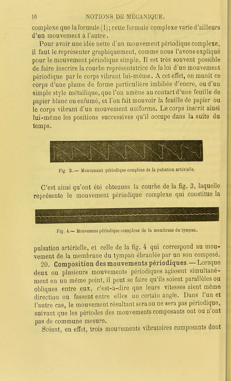 complexe que la formule (l); celle formule complexe varie d'ailleurs d'un mouvemeot à l'autre. Pour avoir une idée nette d'un mouvement périodique complexe, il faut le représenter graphiquement, comme nous l'avons expliqué pour le mouvement périodique simple. Il est très souvent possible de faire inscrire la courbe représentatrice de la loi d'un mouvement périodique par le corps vibrant lui-même. A cet effet, on munit ce corps d'une plume de forme particulière imbibée d'encre, ou d'un simple style métallique, que l'on amène au contact d'une feuille de papier blanc ou enfumé, et l'on fait mouvoir la feuille de papier ou le corps vibrant d'un mouvement uniforme. Le corps inscrit ainsi lui-môme les positions successives qu'il occupe dans la suite du temps. Fig 3.— Mouvement périodique complexe de la pulsation artérielle. C'est ainsi qu'ont été obtenues la courbe de la fig. 3, laquelle représente le mouvement périodique complexe qui constitue la Fig. i.— Mouvement périodique complexe de la memhrane du tympan. pulsation artérielle, et celle de la fig. 4 qui correspond au mou- vement de la membrane du tympan ébranlée par un son composé. 20. Composition des mouvements périodiques — Lorsque deux ou plusieurs mouvements périodiques agissent simultané- ment en un même point, il peut se faire qu'ils soient parallèles ou obliques entre eux, c'est-à-dire que leurs vitesses aient même direction ou fassent entre elles un certain angle. Dans l'un et l'autre cas, le mouvement résultant sera ou ne sera pas périodique, suivant que les périodes des mouvements composants ont ou n'ont pas de commune mesure. Soient, en effet, trois mouvements vibratoires composants dont