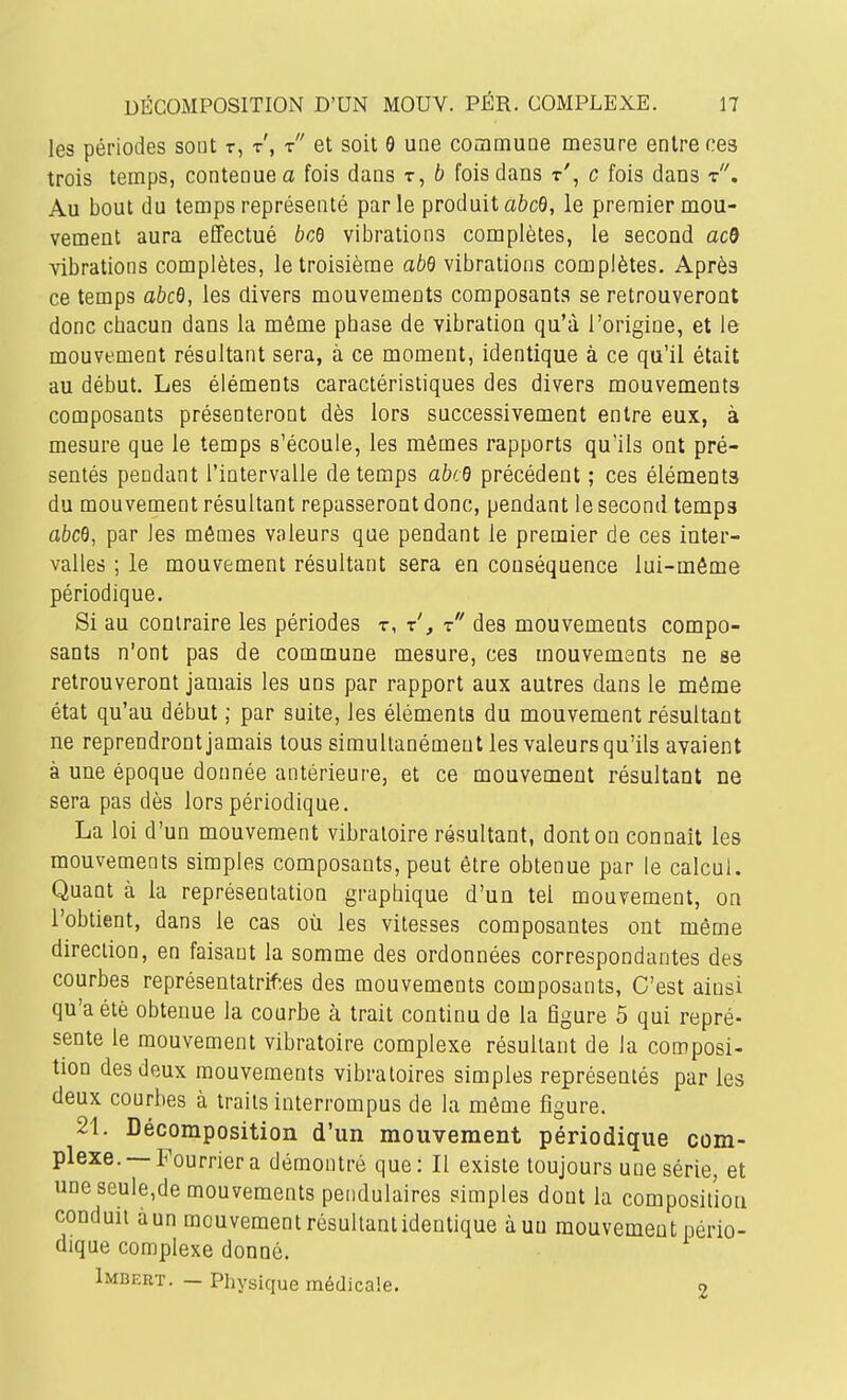 les périodes sout t, t', t et soit 9 une coamuoe mesure entre ces trois temps, contenue a fois dans t, b fois dans t', c fois dans t. Au bout du temps représenté parle produit a&cô, le premier mou- vement aura effectué bcB vibrations complètes, le second ac9 vibrations complètes, le troisième abd vibrations complètes. Après ce temps abcQ, les divers mouvements composants se retrouveront donc chacun dans la même phase de vibration qu'à l'origine, et le mouvement résultant sera, à ce moment, identique à ce qu'il était au début. Les éléments caractéristiques des divers mouvements composants présenteront dès lors successivement entre eux, à mesure que le temps s'écoule, les mêmes rapports qu'ils ont pré- sentés pendant l'intervalle de temps abcO précédent ; ces éléments du mouvement résultant repasseront donc, pendant le second temps abcQ, par les mômes valeurs que pendant le premier de ces inter- valles ; le mouvement résultant sera en conséquence lui-môme périodique. Si au contraire les périodes t, x', r des mouvements compo- sants n'ont pas de commune mesure, ces mouvements ne se retrouveront jamais les uns par rapport aux autres dans le môme état qu'au début ; par suite, les éléments du mouvement résultant ne reprendront jamais tous simultanément les valeurs qu'ils avaient à une époque donnée antérieure, et ce mouvement résultant ne sera pas dès lors périodique. La loi d'un mouvement vibratoire résultant, dont on connaît les mouvements simples composants, peut être obtenue par le calcul. Quant à la représentation graphique d'un tel mouvement, on l'obtient, dans le cas où les vitesses composantes ont même direction, en faisant la somme des ordonnées correspondantes des courbes représentatrif-.es des mouvements composants, C'est ainsi qu'a été obtenue la courbe à trait continu de la figure 5 qui repré- sente le mouvement vibratoire complexe résultant de la composi- tion des deux mouvements vibratoires simples représentés par les deux courbes à traits interrompus de la même figure. 21. Décomposition d'un mouvement périodique com- plexe.—Fourrier a démontré que: Il existe toujours une série, et une seule,de mouvements pendulaires simples dont la composition conduit à un mouvement résultant identique à un mouvement pério- dique complexe donné. Imbert. — Physique médicale. 2