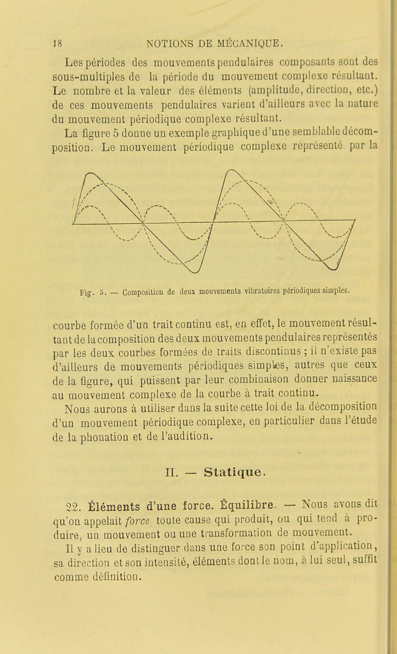 Les périodes des mouvements pendulaires composants sont des sous-multiples de la période du mouvement complexe résultant. Le nombre et la valeur des éléments (amplitude, direction, etc.) de ces mouvements pendulaires varient d'ailleurs avec la nature du mouvement périodique complexe résultant. La figure 5 donne un exemple graphique d'une semblable décom- position. Le mouvement périodique complexe représenté par la Fig. 5. — Composiliou de deux mouvements vibratoires périodiques simples. courbe formée d'un trait continu est, en effet, le mouvement résul- tant de la composition des deux mouvements pendulaires représentés par les deux courbes formées de traits discontinus ; il n'existe pas d'ailleurs de mouvements périodiques simples, autres que ceux de la figure, qui puissent par leur combinaison donner naissance au mouvement complexe de la courbe à trait continu. Nous aurons à utiliser dans la suite cette loi de la décomposition d'un mouvement périodique complexe, en particulier dans l'étude de la phonation et de l'audition. IL — Statique. 22. Éléments d'une force. Équilibre. — Nous avons dit qu'on appelait force toute cause qui produit, ou qui tend à pro- duii-e, un mouvement ou une transformation de mouvement. Il y a lieu de distinguer dans une force son point d'application, sa direction et son intensité, éléments dont le nom, à lui seul, suffît comme définition.
