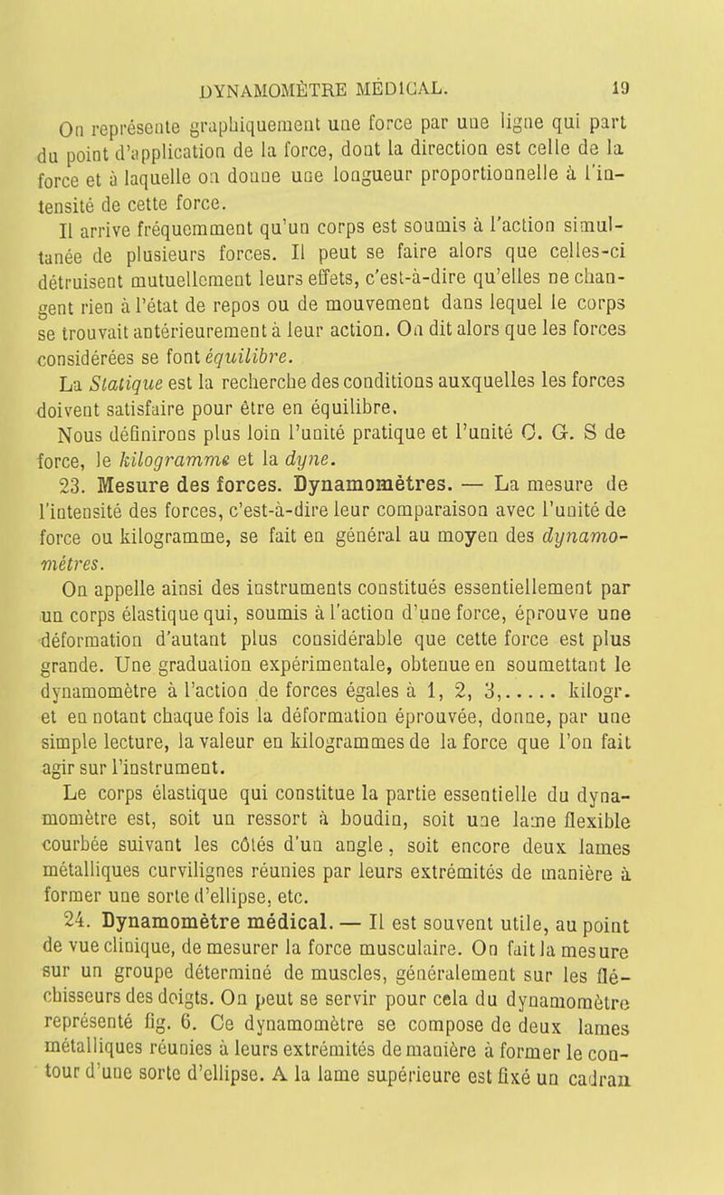 On représente graphiquement une force par une ligne qui part du point d'application de la force, dont la direction est celle de la force et à laquelle on donne une longueur proportionnelle à l'iu- tensité de cette force. Il arrive fréquemment qu'un corps est soumis à l'action simul- tanée de plusieurs forces. Il peut se faire alors que celles-ci détruisent mutuellement leurs effets, c'esl-à-dire qu'elles ne chan- gent rien à l'état de repos ou de mouvement dans lequel le corps se trouvait antérieurement à leur action. On dit alors que les forces considérées se font équilibre. La Statique est la recherche des conditions auxquelles les forces doivent satisfaire pour être en équilibre. Nous définirons plus loin l'unité pratique et l'unité 0. G. S de force, le kilogramme et la dyne. 23. Mesure des forces. Dynamomètres. — La mesure de l'intensité des forces, c'est-à-dire leur comparaison avec l'unité de force ou kilogramme, se fait en général au moyen des dynamo- mètres. On appelle ainsi des instruments constitués essentiellement par un corps élastique qui, soumis à l'action d'une force, éprouve une déformation d'autant plus considérable que cette force est plus grande. Une graduation expérimentale, obtenue en soumettant le dynamomètre à l'action de forces égales à 1, 2, 3, kilogr. et en notant chaque fois la déformation éprouvée, donne, par une simple lecture, la valeur en kilogrammes de la force que l'on fait agir sur l'instrument. Le corps élastique qui constitue la partie essentielle du dyna- momètre est, soit un ressort à boudin, soit une lame flexible courbée suivant les côtés d'un angle, soit encore deux lames métalliques curvilignes réunies par leurs extrémités de manière à former une sorte d'ellipse, etc. 24. Dynamomètre médicaL — Il est souvent utile, au point de vue clinique, de mesurer la force musculaire. On fait la mesure sur un groupe déterminé de muscles, généralement sur les flé- chisseurs des doigts. On peut se servir pour cela du dynamomètre représenté iig. 6. Ce dynamomètre se compose de deux lames métalliques réunies à leurs extrémités de manière à former le con- tour d'une sorte d'ellipse. A la lame supérieure est fixé un cadran