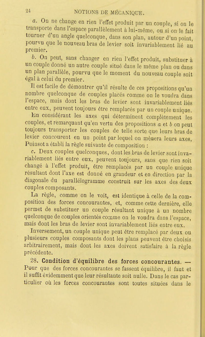 a. On ne change en rien l'effet produit par un couple, si on le transporte dans l'espace parallèlement à lui-môme, ou si on le fait tourner d'un angle quelconque, dans son plan, autour d'un point, pourvu que le nouveau bras de levier soit invariablement lié au premier. b. On peut, sans changer en rien l'effet produit, substituer à un couple donné un autre couple situé dans le même plan ou dans un plan parallèle, pourvu que le moment du nouveau couple soit égal à celui du premier. Il est facile de démontrer qu'il résulte de ces propositions qu'un nombre quelconque de couples placés comme on le voudra dans l'espace, mais dont les bras de levier sont invariablement liés entre eux, peuvent toujours être remplacés par un couple unique. En considérant les axes qui déterminent complètement les couples, et remarquant qu'en vertu des propositions a et 6 on peut toujours transporter les couples de telle sorte que leurs bras de levier concourent en un point par lequel on mènera leurs axes, Poinsot a établi la règle suivante de composition : c. Deux couples quelconques, dont les bras de levier sont inva- riablement liés entre eux, peuvent toujours, sans que rien soit changé à l'effet produit, être remplacés par un couple unique résultant dont l'axe est donné en grandeur et en direction par la diagonale du parallélogramme construit sur les axes des deux couples composants. La règle, comme on le voit, est identique à celle de la com- position des forces concourantes, et, comme cette dernière, elle permet de substituer un couple résultant unique à un nombre quelconque de couples orientés comme on le voudra dans l'espace, mais dont les bras de levier sont invariablement liés entre eux. Inversement, un couple unique peut être remplacé par deux ou plusieurs couples composants dont les plans peuvent être choisis arbitrairement, mais dont les axes doivent satisfaire à la règle précédente. 28. Condition d'équilibre des forces concourantes. — Pour que des forces concourantes se fassent équilibre, il faut et il suffit évidemment que leur résultante soit nulle. Dans le cas par- ticulier où les forces concourantes sont toutes situées dans le